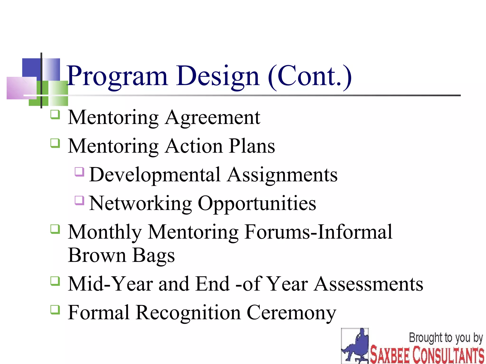 30 
Program Design (Cont.) 
 Mentoring Agreement 
 Mentoring Action Plans 
 Developmental Assignments 
 Networking Opportunities 
 Monthly Mentoring Forums-Informal 
Brown Bags 
 Mid-Year and End -of Year Assessments 
 Formal Recognition Ceremony 
 