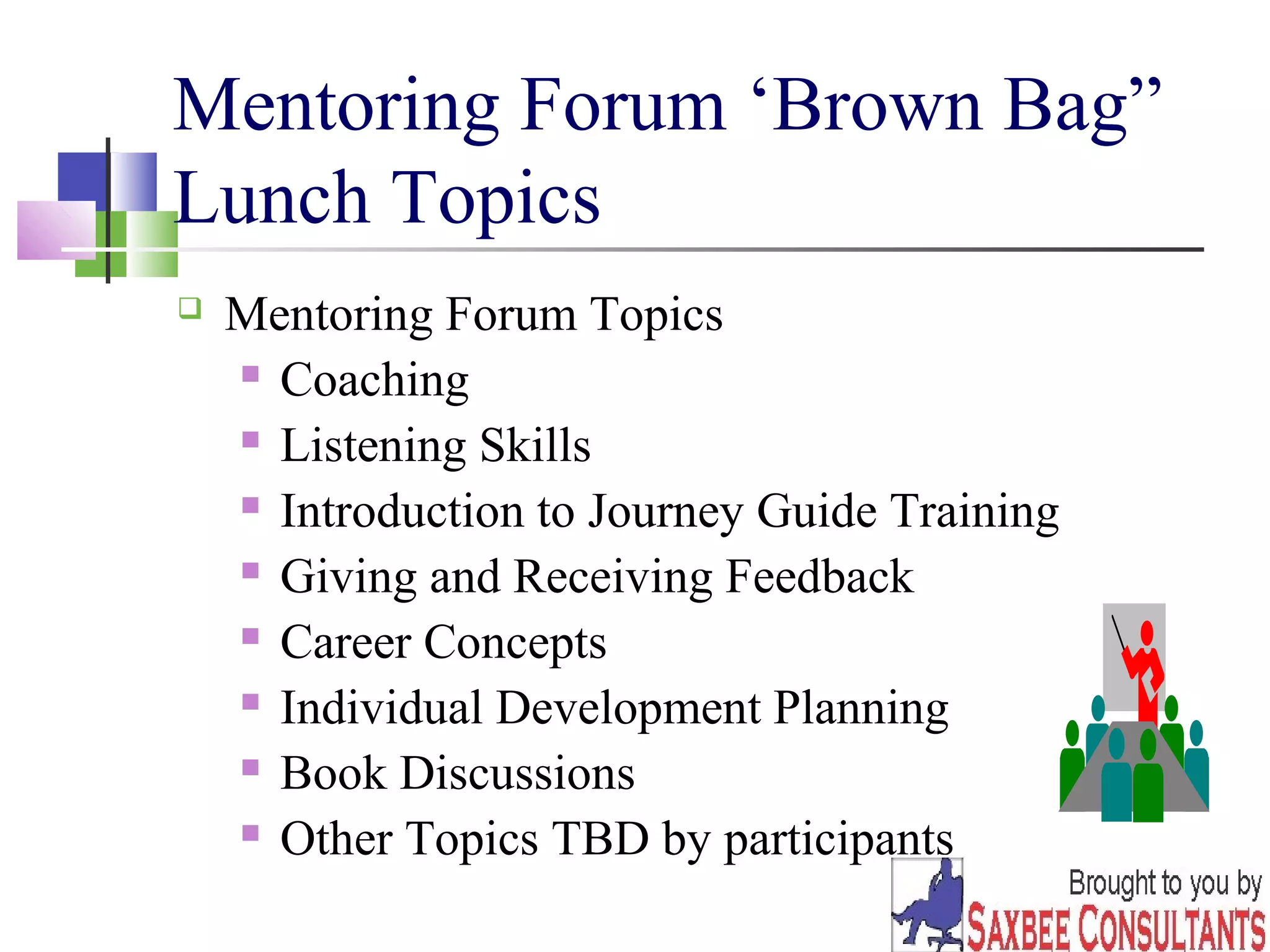 31 
Mentoring Forum ‘Brown Bag” 
Lunch Topics 
 Mentoring Forum Topics 
 Coaching 
 Listening Skills 
 Introduction to Journey Guide Training 
 Giving and Receiving Feedback 
 Career Concepts 
 Individual Development Planning 
 Book Discussions 
 Other Topics TBD by participants 
 
