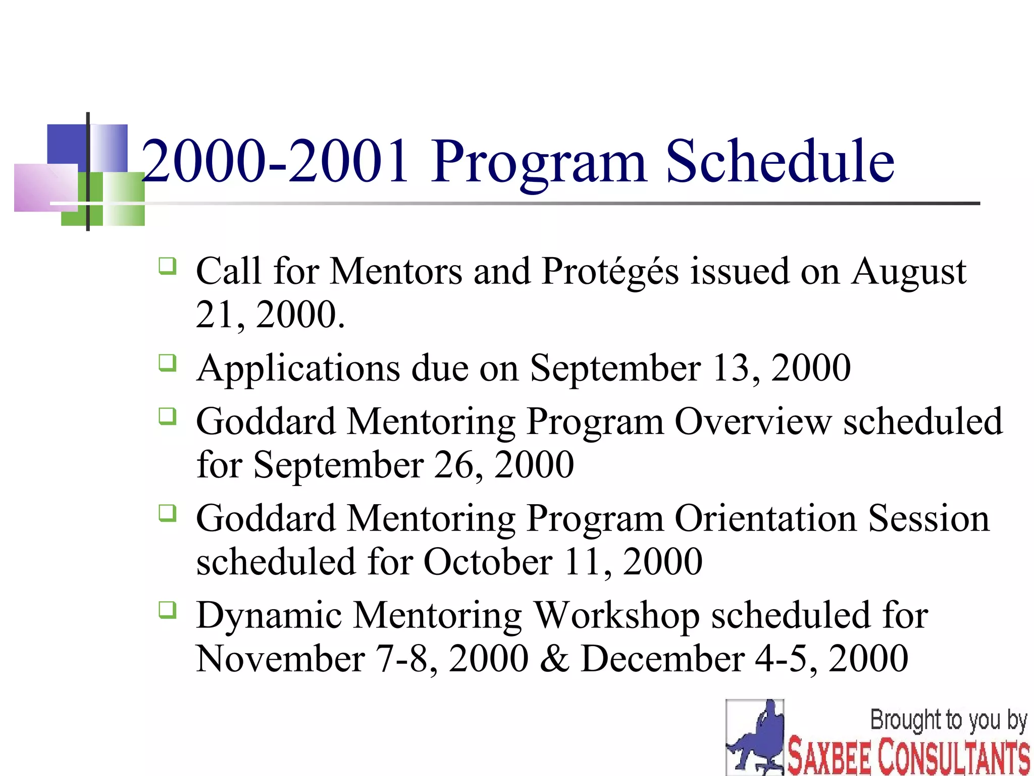 33 
2000-2001 Program Schedule 
 Call for Mentors and Protégés issued on August 
21, 2000. 
 Applications due on September 13, 2000 
 Goddard Mentoring Program Overview scheduled 
for September 26, 2000 
 Goddard Mentoring Program Orientation Session 
scheduled for October 11, 2000 
 Dynamic Mentoring Workshop scheduled for 
November 7-8, 2000 & December 4-5, 2000 
 
