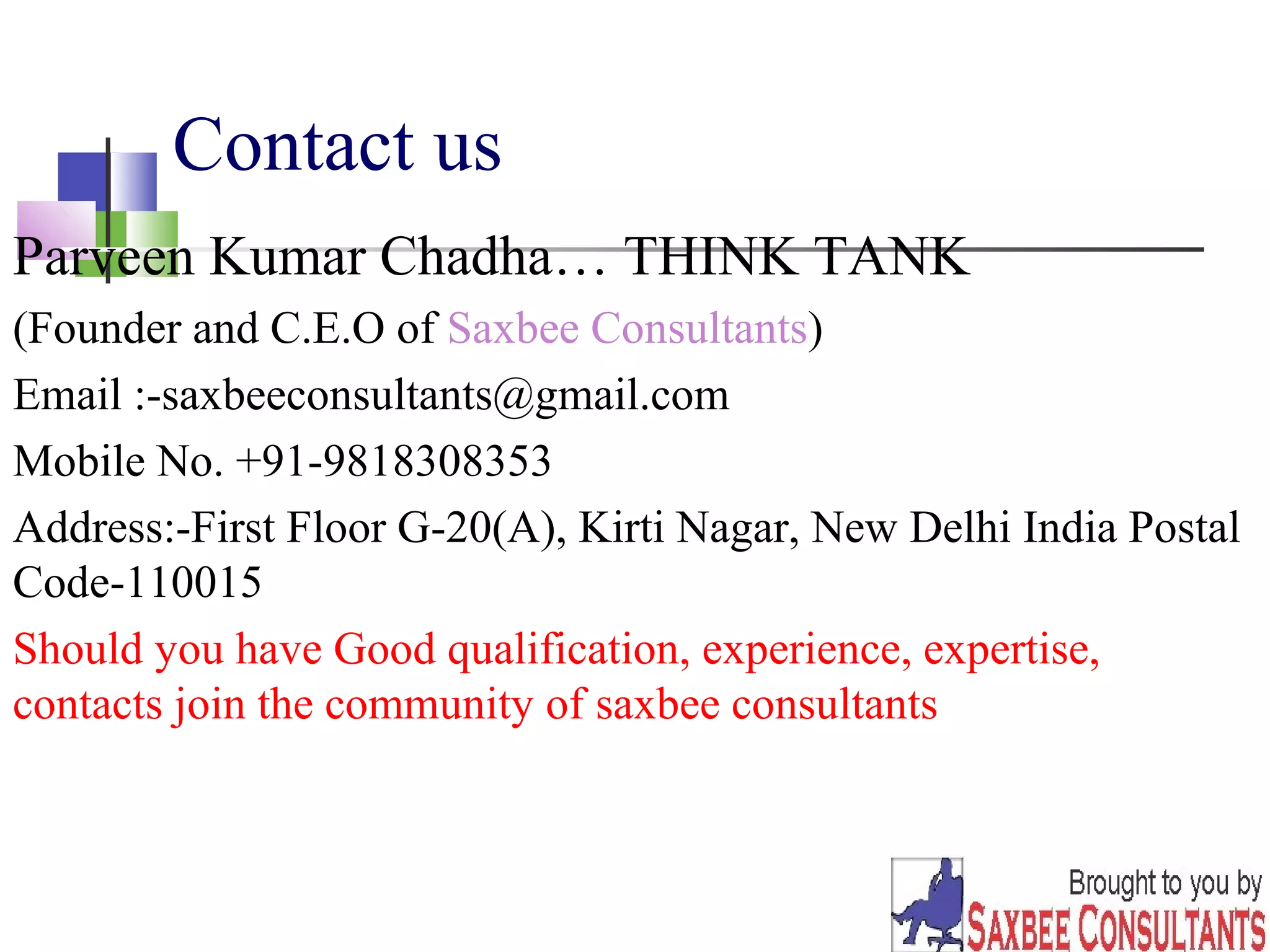 Contact us 
Parveen Kumar Chadha… THINK TANK 
(Founder and C.E.O of Saxbee Consultants) 
Email :-saxbeeconsultants@gmail.com 
Mobile No. +91-9818308353 
Address:-First Floor G-20(A), Kirti Nagar, New Delhi India Postal 
Code-110015 
Should you have Good qualification, experience, expertise, 
contacts join the community of saxbee consultants 
