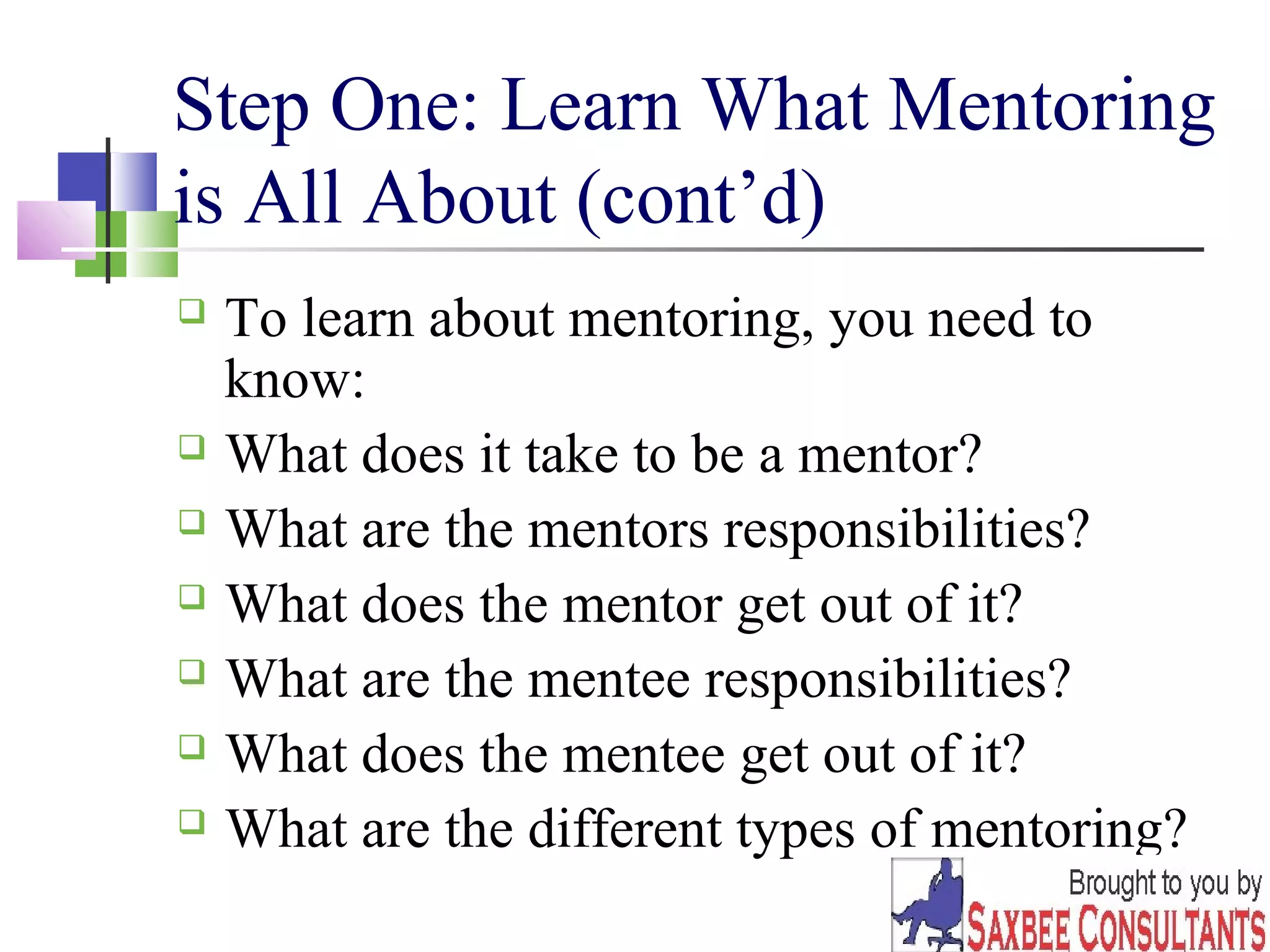 Step One: Learn What Mentoring 
is All About (cont’d) 
 To learn about mentoring, you need to 
know: 
 What does it take to be a mentor? 
 What are the mentors responsibilities? 
 What does the mentor get out of it? 
 What are the mentee responsibilities? 
 What does the mentee get out of it? 
 What are the different types of mentoring? 
4 
 