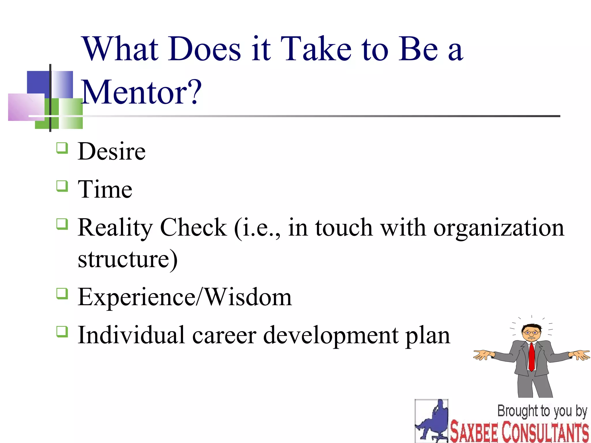 5 
What Does it Take to Be a 
Mentor? 
 Desire 
 Time 
 Reality Check (i.e., in touch with organization 
structure) 
 Experience/Wisdom 
 Individual career development plan 
 