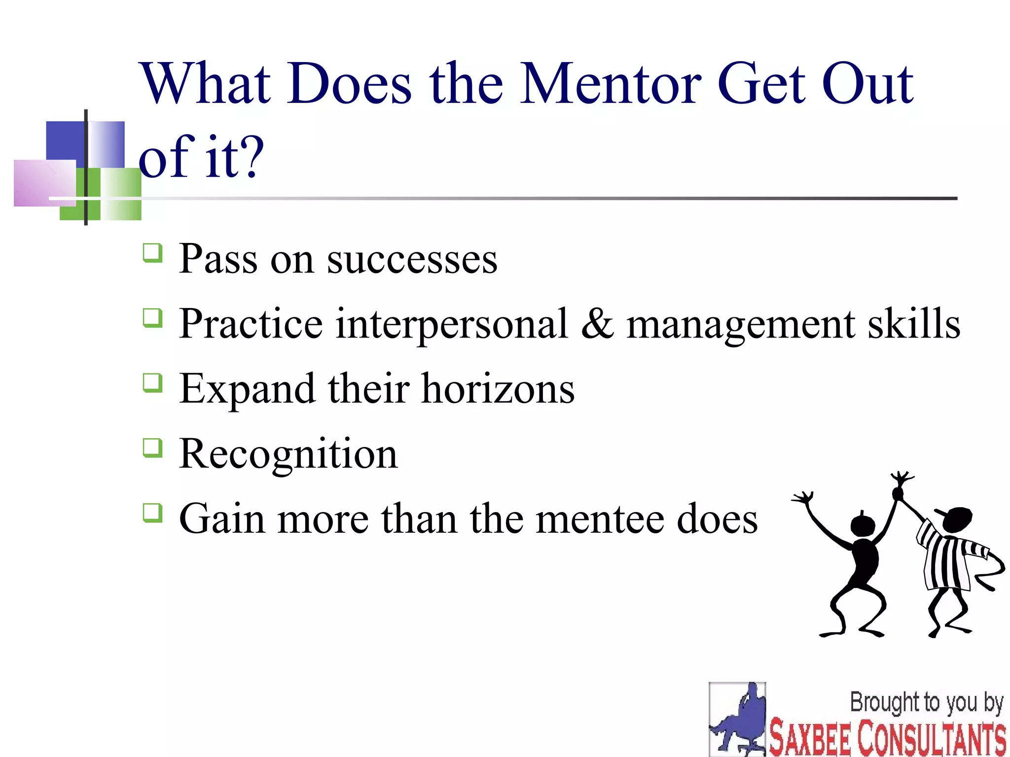 7 
What Does the Mentor Get Out 
of it? 
 Pass on successes 
 Practice interpersonal & management skills 
 Expand their horizons 
 Recognition 
 Gain more than the mentee does 
 