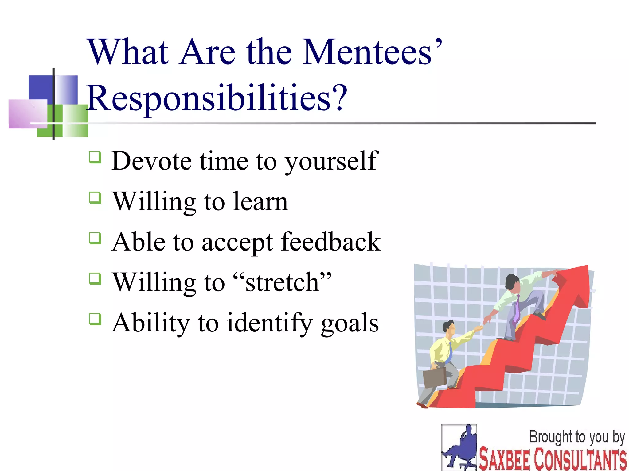 8 
What Are the Mentees’ 
Responsibilities? 
 Devote time to yourself 
 Willing to learn 
 Able to accept feedback 
 Willing to “stretch” 
 Ability to identify goals 
 