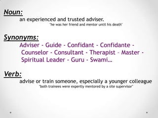 Noun:
an experienced and trusted adviser.
"he was her friend and mentor until his death"

Synonyms:
Adviser - Guide - Confidant - Confidante Counselor - Consultant - Therapist – Master Spiritual Leader - Guru - Swami…

Verb:
advise or train someone, especially a younger colleague
"both trainees were expertly mentored by a site supervisor"

 