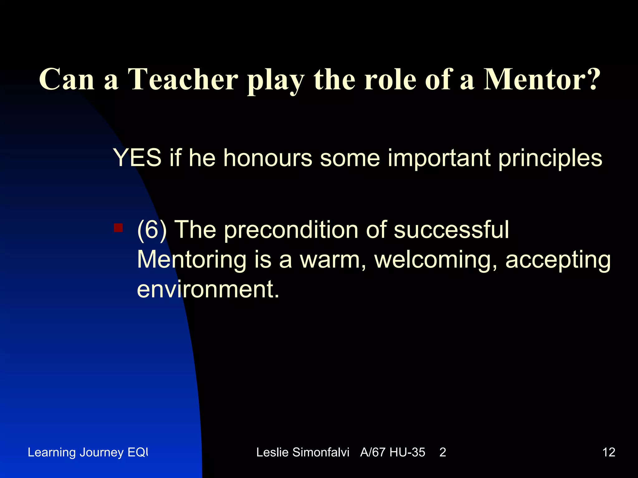 Can a Teacher play the role of a Mentor ? YES   if he honours some important principles (6)  The precondition of successful Mentoring is a warm, welcoming, accepting environment .  