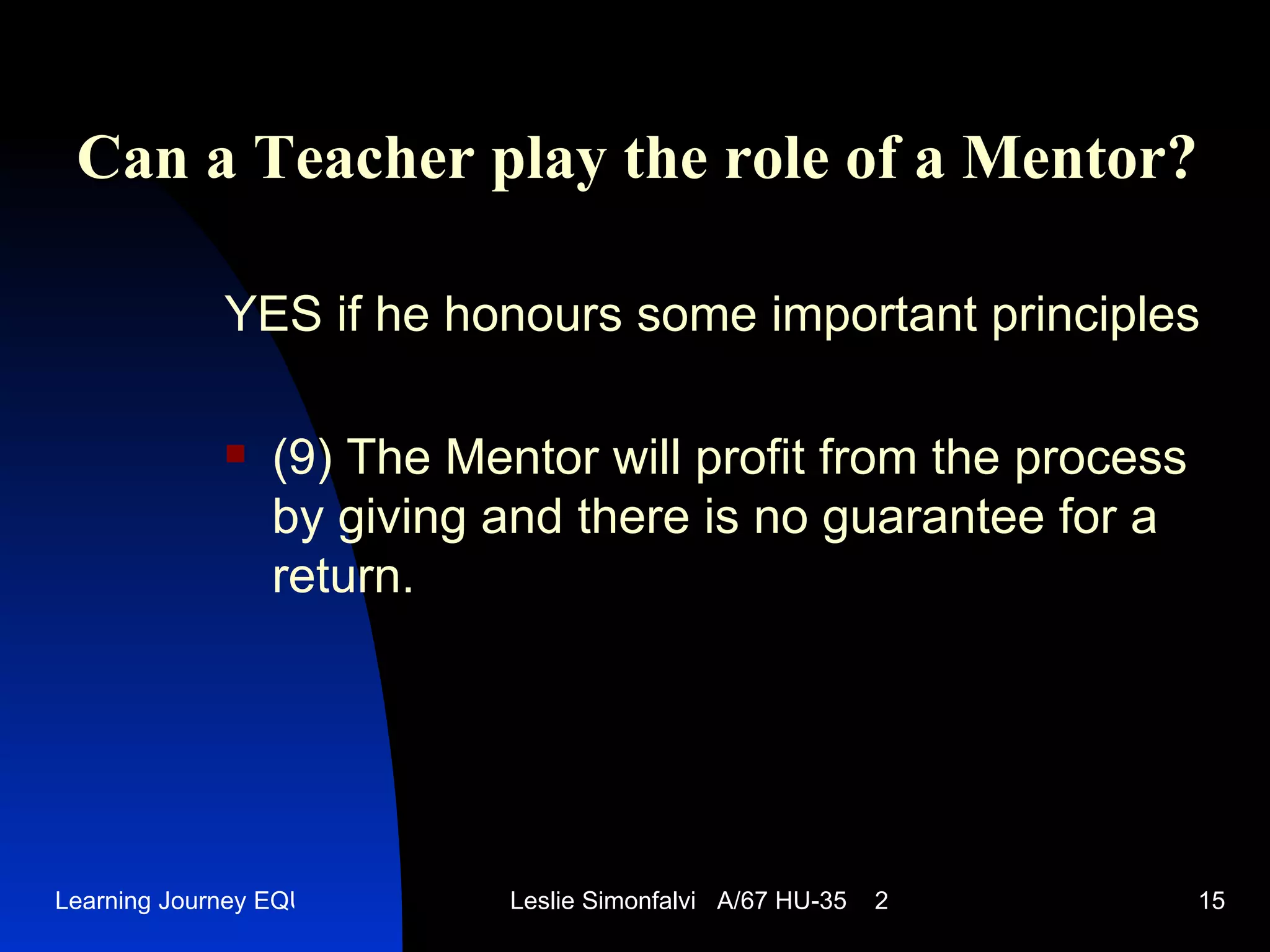Can a Teacher play the role of a Mentor ? YES   if he honours some important principles (9)  The Mentor will profit from the process by giving and there is no guarantee for a return.  