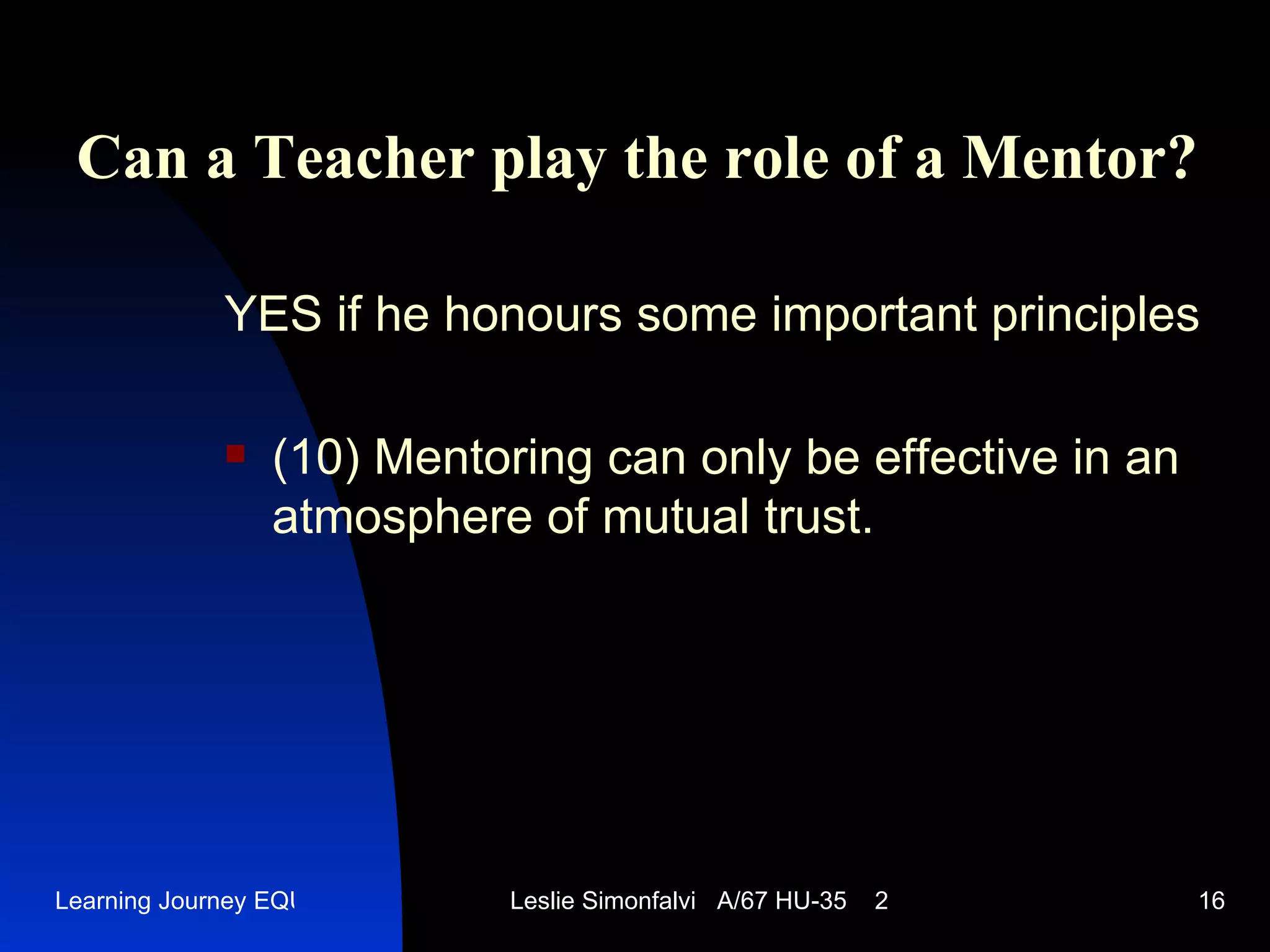Can a Teacher play the role of a Mentor ? YES   if he honours some important principles (10)  Mentoring can only be effective in an atmosphere of mutual trust.  