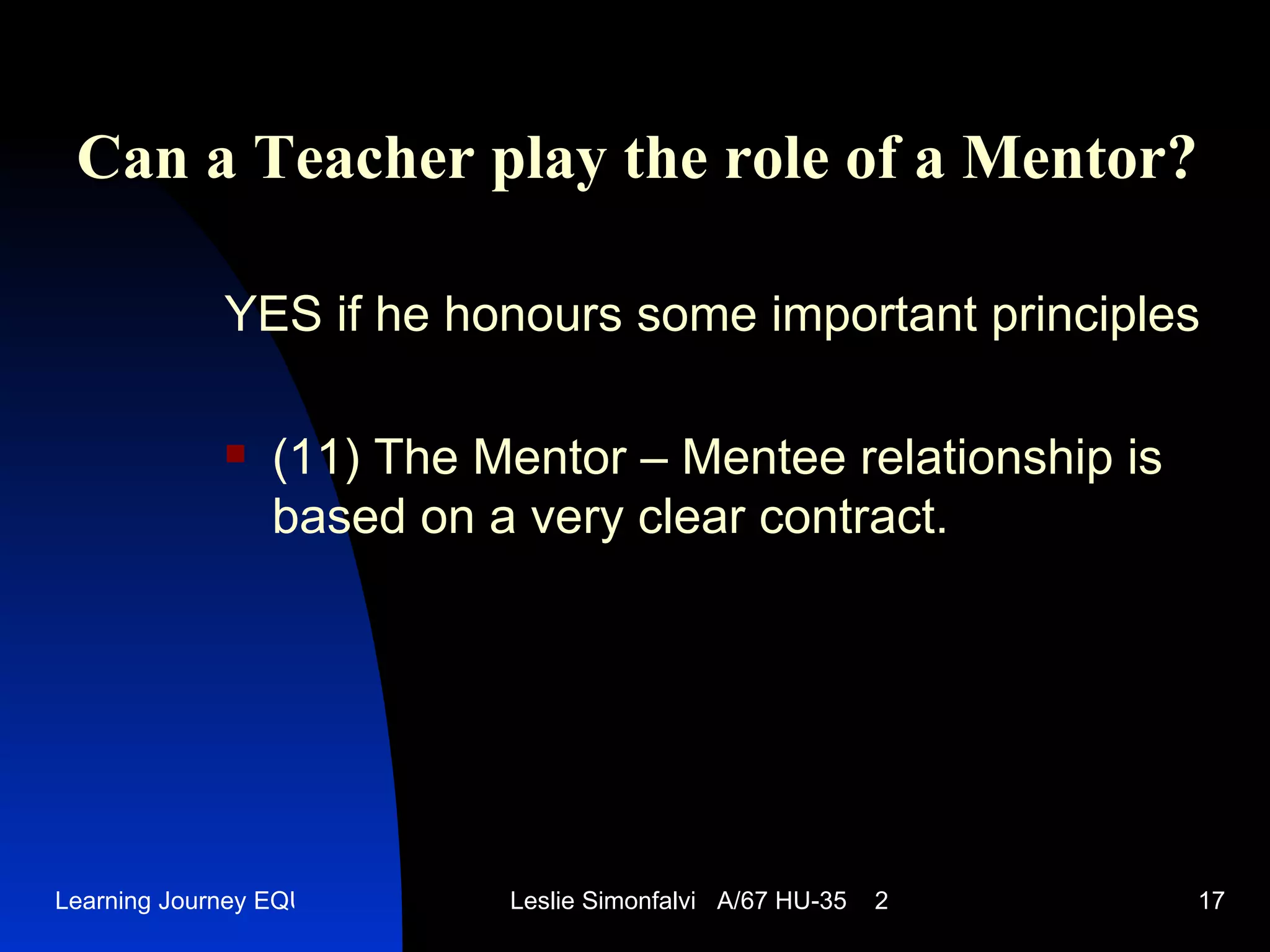 Can a Teacher play the role of a Mentor ? YES   if he honours some important principles (11)  The Mentor – Mentee relationship is based on a very clear contract.  