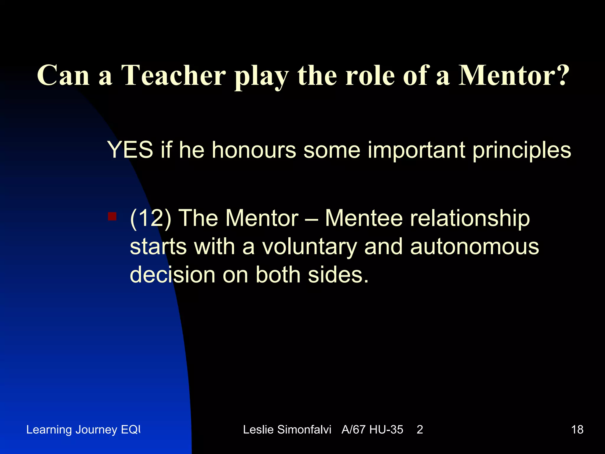 Can a Teacher play the role of a Mentor ? YES   if he honours some important principles (12)  The Mentor – Mentee relationship starts with a voluntary and autonomous decision on both sides .  