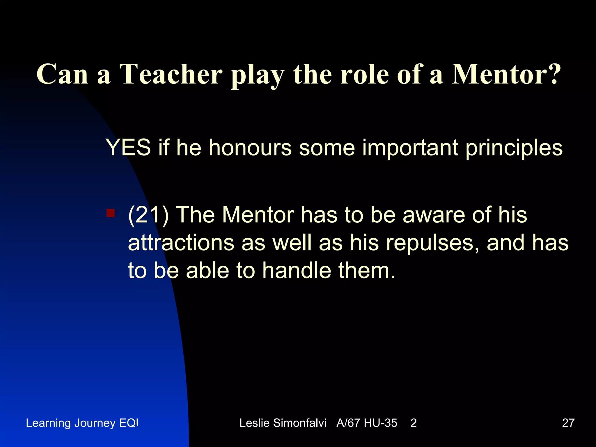 Can a Teacher play the role of a Mentor ? YES   if he honours some important principles (21)  The Mentor has to be aware of his attractions as well as his repulses, and has to be able to handle them.  