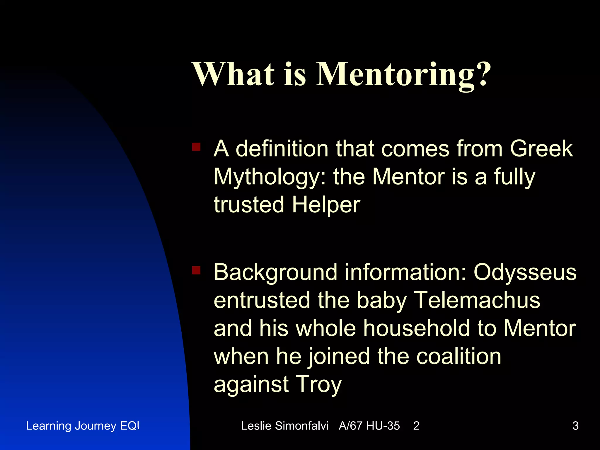 What is Mentoring ? A definition that comes from Greek Mythology :  the  Mentor  is a fully trusted Helper Background information : Odysseus  entrusted   the baby  Telemachus  and his whole household to  Mentor  when he joined the coalition against Troy 