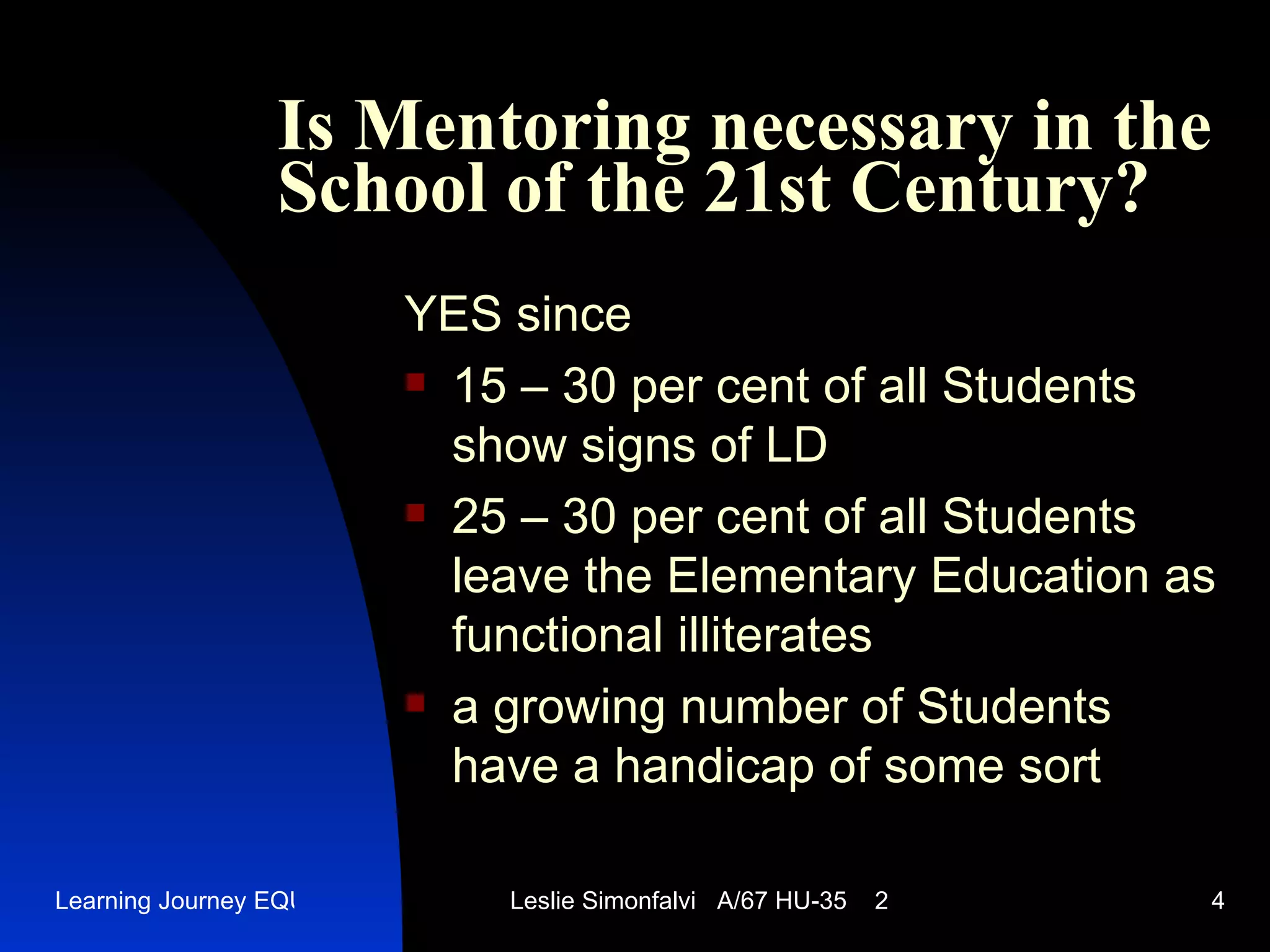 Is Mentoring necessary in the School of the 21st Century ? YES since 15 – 30  per cent of all Students show signs of LD 25 – 30  per cent of all Students leave the Elementary Education as functional illiterates a growing number of Students have a handicap of some sort 