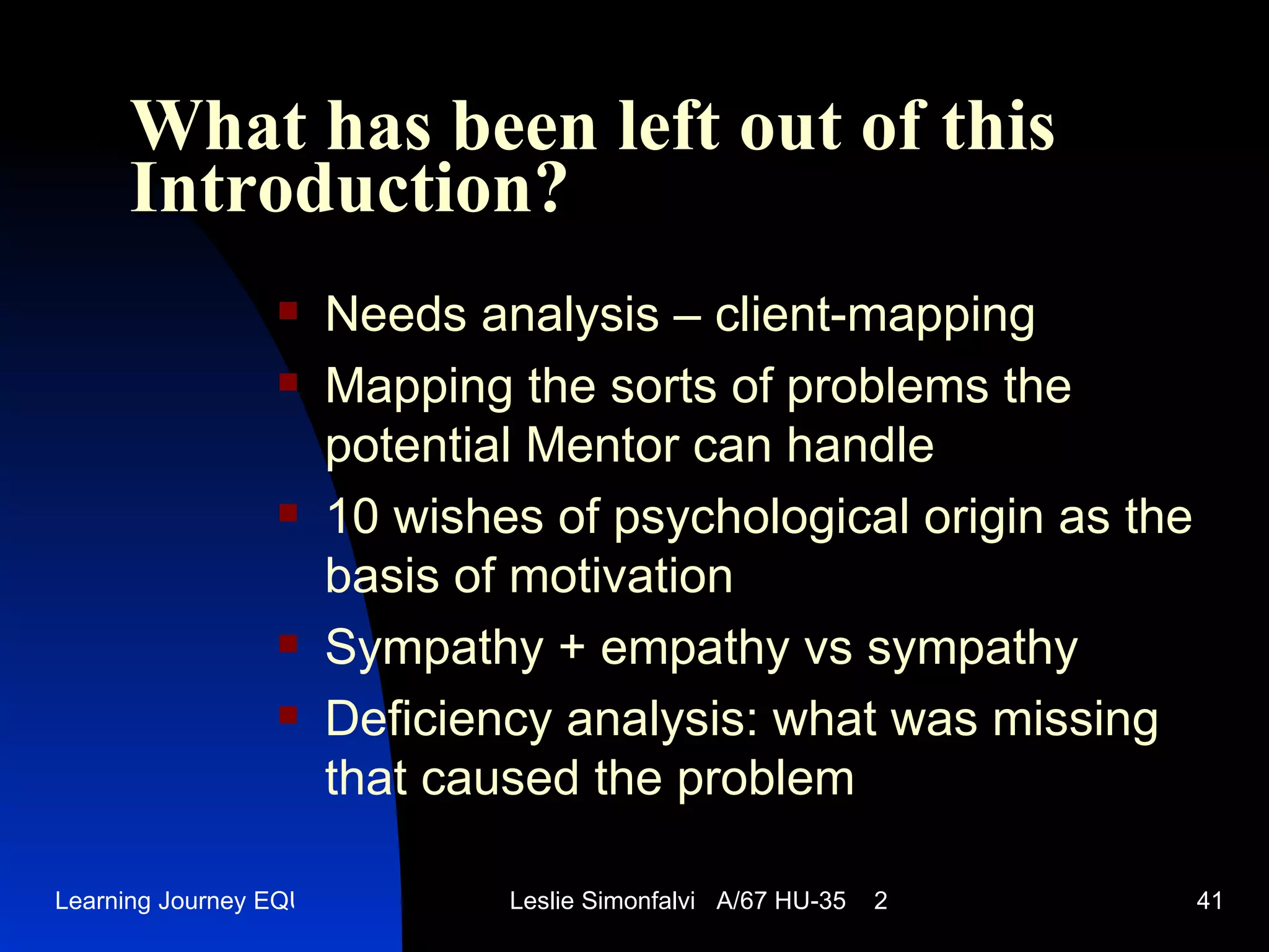 What has been left out of this   Introduction ? Needs analysis  – client-mapping Mapping the sorts of problems the potential Mentor can handle 10  wishes of psychological origin as the basis of motivation Sympathy + empathy vs sympathy Deficiency analysis :  what was missing that caused the problem  