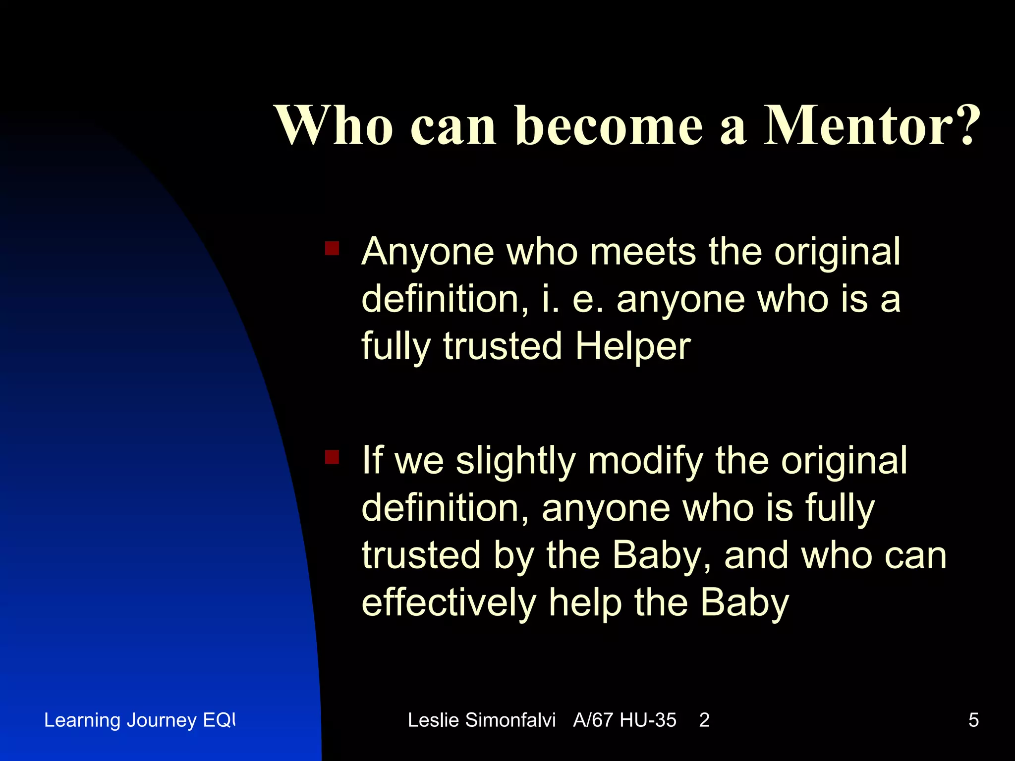 Who can become a M entor? Anyone who meets the original definition ,  i .  e .  anyone who is a fully trusted Helper If we slightly modify the original definition ,  anyone who is fully trusted by the Baby ,  and who can effectively help the Baby 