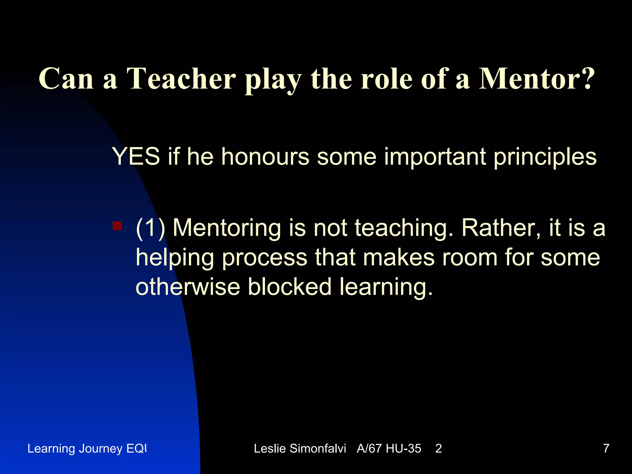 Can a Teacher play the role of a Mentor ? YES   if he honours some important principles (1)  Mentoring is not teaching. Rather, it is a helping process that makes room for some otherwise blocked learning .  