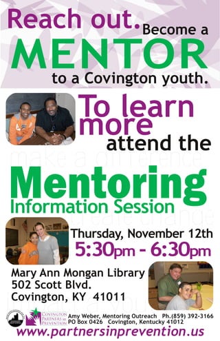 Reach out.Become a
MENTORto a Covington youth.

            To learn
            more the
              attend
make a difference
Mentoring
Information Session
          create change
          Thursday, November 12th
          5:30pm - 6:30pm
Mary Ann Mongan Library
502 Scott Blvd.

impact a youth
Covington, KY 41011
         Amy Weber, Mentoring Outreach Ph.(859) 392-3166
         PO Box 0426 Covington, Kentucky 41012

www.partnersinprevention.us
 