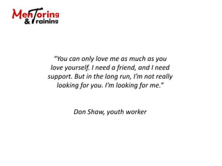 “You can only love me as much as you
love yourself. I need a friend, and I need
support. But in the long run, I’m not really
looking for you. I’m looking for me.”
Don Shaw, youth worker
 