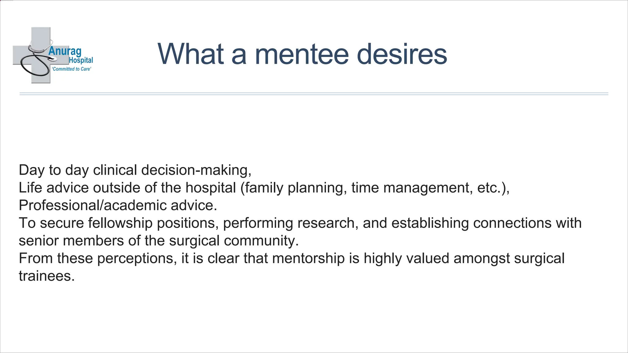 What a mentee desires
Day to day clinical decision-making,
Life advice outside of the hospital (family planning, time management, etc.),
Professional/academic advice.
To secure fellowship positions, performing research, and establishing connections with
senior members of the surgical community.
From these perceptions, it is clear that mentorship is highly valued amongst surgical
trainees.
 
