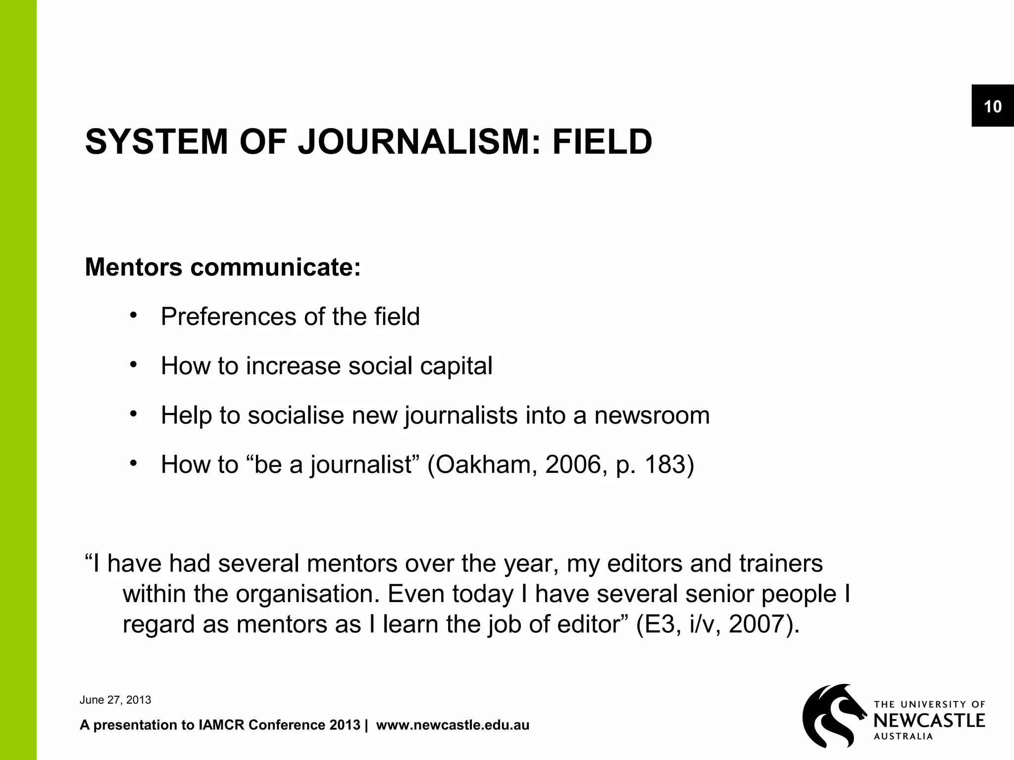 June 27, 2013
A presentation to IAMCR Conference 2013 | www.newcastle.edu.au
10
SYSTEM OF JOURNALISM: FIELD
Mentors communicate:
• Preferences of the field
• How to increase social capital
• Help to socialise new journalists into a newsroom
• How to “be a journalist” (Oakham, 2006, p. 183)
“I have had several mentors over the year, my editors and trainers
within the organisation. Even today I have several senior people I
regard as mentors as I learn the job of editor” (E3, i/v, 2007).
 