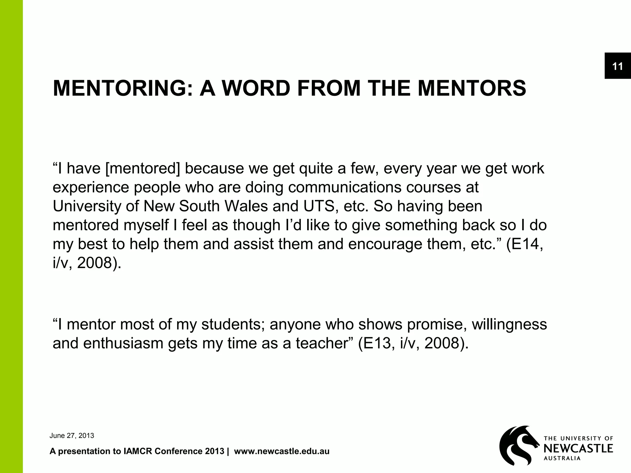 June 27, 2013
A presentation to IAMCR Conference 2013 | www.newcastle.edu.au
11
MENTORING: A WORD FROM THE MENTORS
“I have [mentored] because we get quite a few, every year we get work
experience people who are doing communications courses at
University of New South Wales and UTS, etc. So having been
mentored myself I feel as though I’d like to give something back so I do
my best to help them and assist them and encourage them, etc.” (E14,
i/v, 2008).
“I mentor most of my students; anyone who shows promise, willingness
and enthusiasm gets my time as a teacher” (E13, i/v, 2008).
 