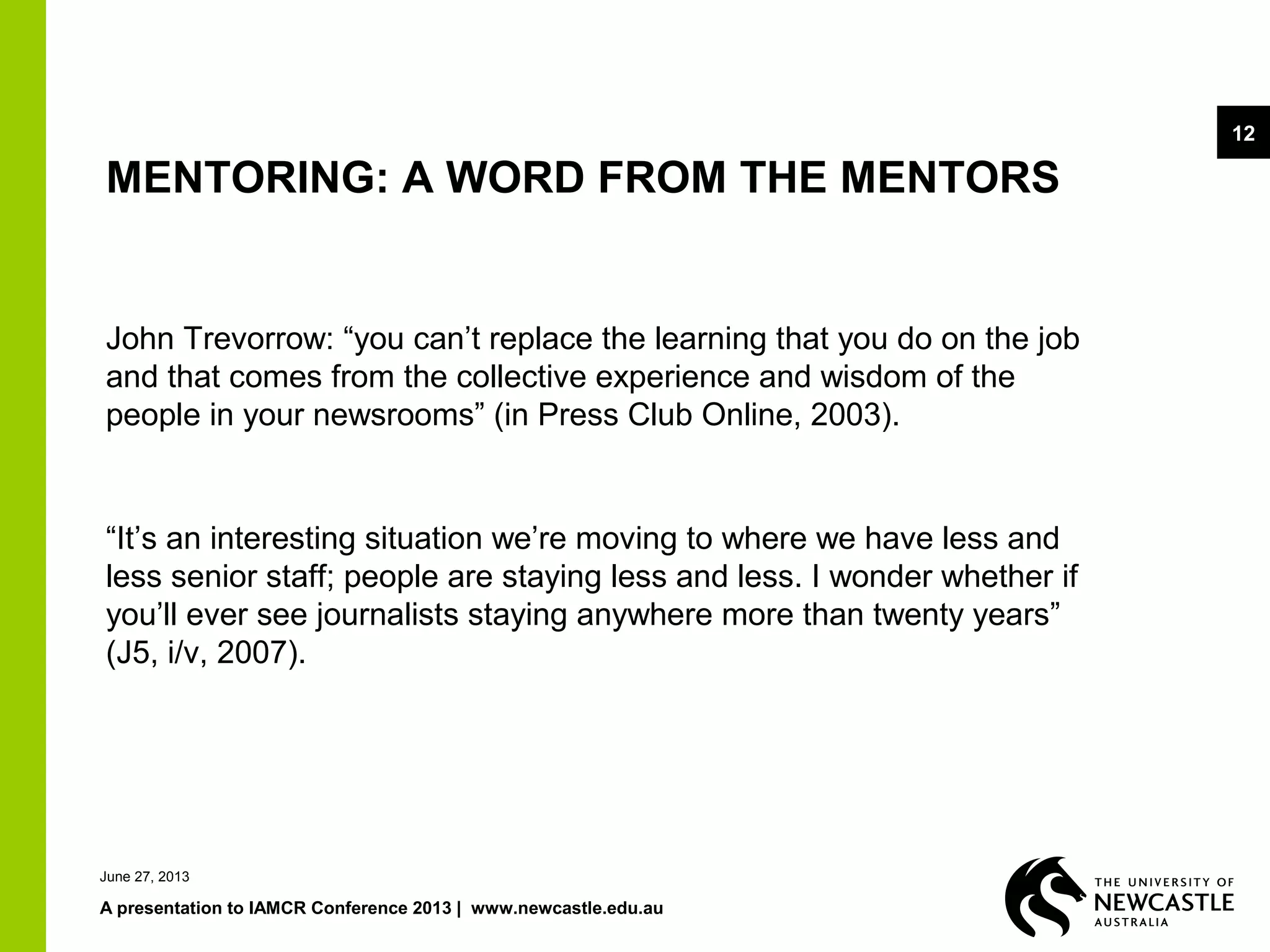 June 27, 2013
A presentation to IAMCR Conference 2013 | www.newcastle.edu.au
12
John Trevorrow: “you can’t replace the learning that you do on the job
and that comes from the collective experience and wisdom of the
people in your newsrooms” (in Press Club Online, 2003).
“It’s an interesting situation we’re moving to where we have less and
less senior staff; people are staying less and less. I wonder whether if
you’ll ever see journalists staying anywhere more than twenty years”
(J5, i/v, 2007).
MENTORING: A WORD FROM THE MENTORS
 