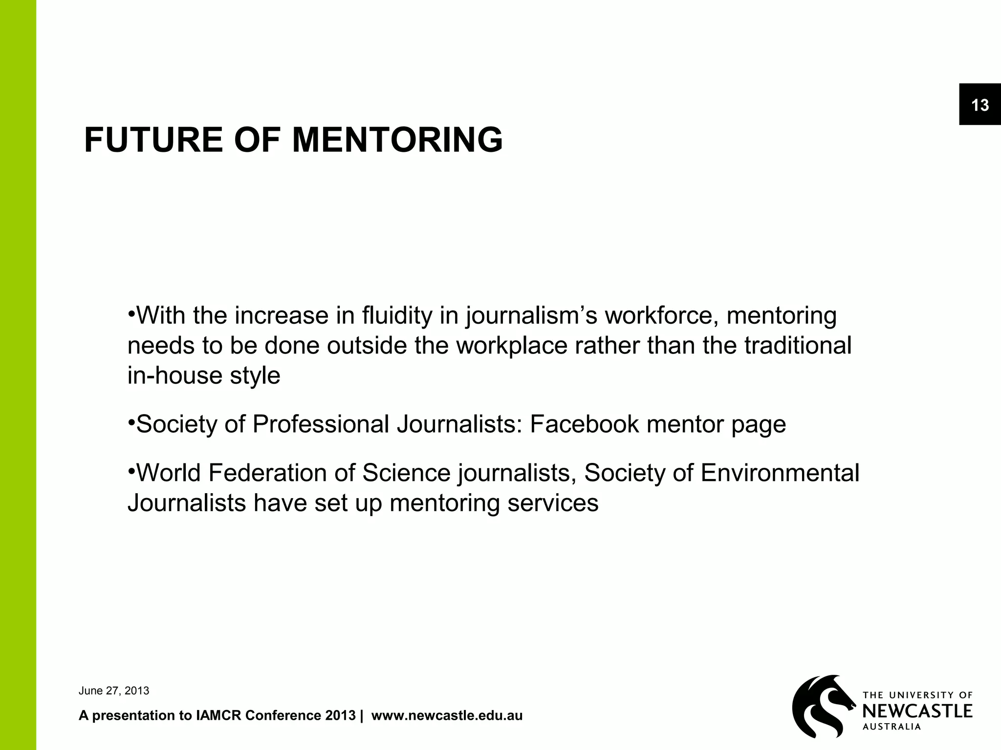 June 27, 2013
A presentation to IAMCR Conference 2013 | www.newcastle.edu.au
13
FUTURE OF MENTORING
•With the increase in fluidity in journalism’s workforce, mentoring
needs to be done outside the workplace rather than the traditional
in-house style
•Society of Professional Journalists: Facebook mentor page
•World Federation of Science journalists, Society of Environmental
Journalists have set up mentoring services
 