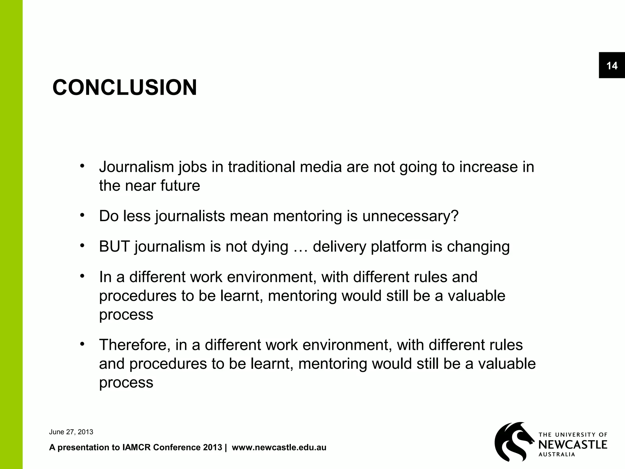 June 27, 2013
A presentation to IAMCR Conference 2013 | www.newcastle.edu.au
14
CONCLUSION
• Journalism jobs in traditional media are not going to increase in
the near future
• Do less journalists mean mentoring is unnecessary?
• BUT journalism is not dying … delivery platform is changing
• In a different work environment, with different rules and
procedures to be learnt, mentoring would still be a valuable
process
• Therefore, in a different work environment, with different rules
and procedures to be learnt, mentoring would still be a valuable
process
 