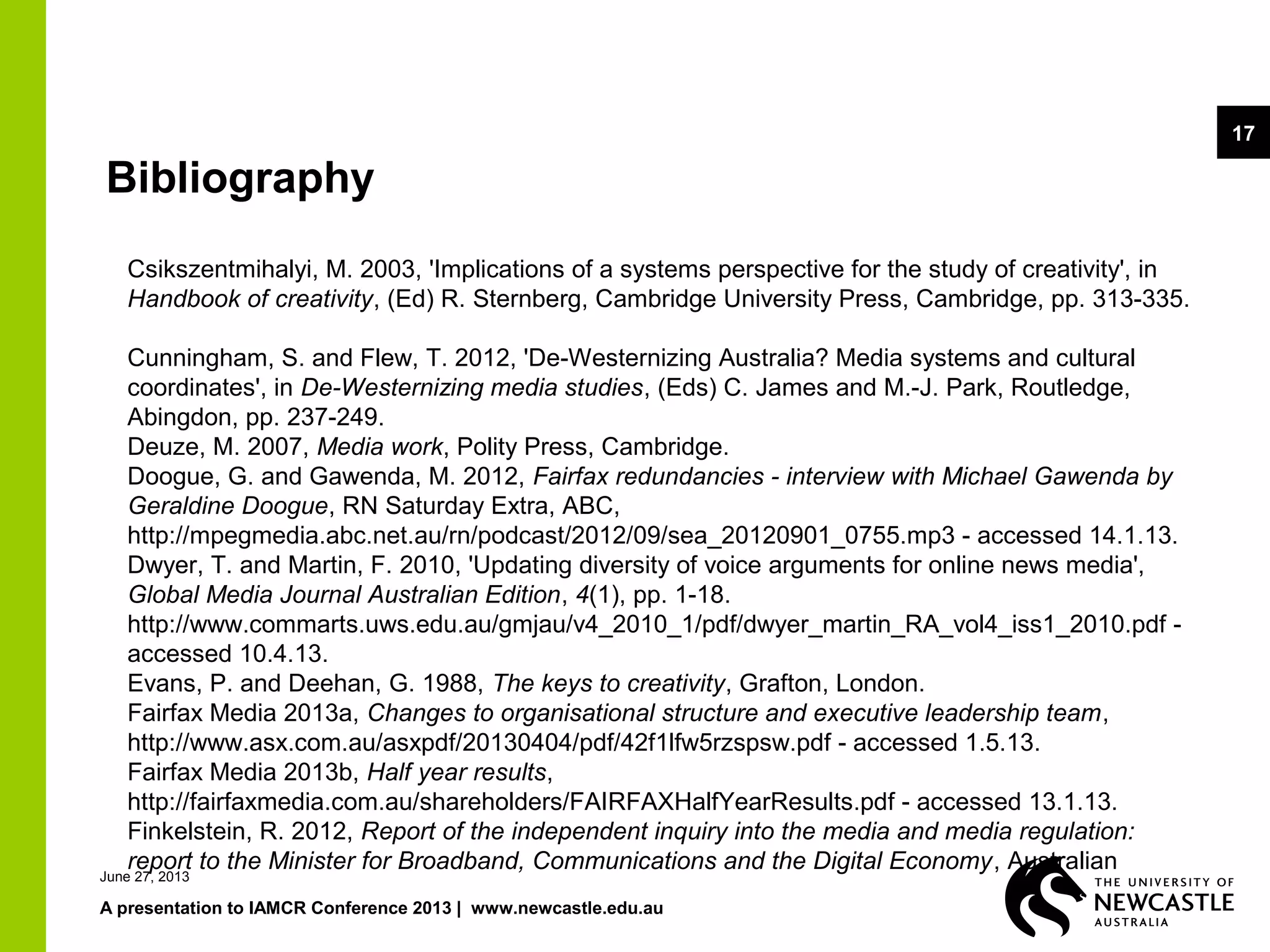 June 27, 2013
A presentation to IAMCR Conference 2013 | www.newcastle.edu.au
17
Bibliography
Csikszentmihalyi, M. 2003, 'Implications of a systems perspective for the study of creativity', in
Handbook of creativity, (Ed) R. Sternberg, Cambridge University Press, Cambridge, pp. 313-335.
Cunningham, S. and Flew, T. 2012, 'De-Westernizing Australia? Media systems and cultural
coordinates', in De-Westernizing media studies, (Eds) C. James and M.-J. Park, Routledge,
Abingdon, pp. 237-249.
Deuze, M. 2007, Media work, Polity Press, Cambridge.
Doogue, G. and Gawenda, M. 2012, Fairfax redundancies - interview with Michael Gawenda by
Geraldine Doogue, RN Saturday Extra, ABC,
http://mpegmedia.abc.net.au/rn/podcast/2012/09/sea_20120901_0755.mp3 - accessed 14.1.13.
Dwyer, T. and Martin, F. 2010, 'Updating diversity of voice arguments for online news media',
Global Media Journal Australian Edition, 4(1), pp. 1-18.
http://www.commarts.uws.edu.au/gmjau/v4_2010_1/pdf/dwyer_martin_RA_vol4_iss1_2010.pdf -
accessed 10.4.13.
Evans, P. and Deehan, G. 1988, The keys to creativity, Grafton, London.
Fairfax Media 2013a, Changes to organisational structure and executive leadership team,
http://www.asx.com.au/asxpdf/20130404/pdf/42f1lfw5rzspsw.pdf - accessed 1.5.13.
Fairfax Media 2013b, Half year results,
http://fairfaxmedia.com.au/shareholders/FAIRFAXHalfYearResults.pdf - accessed 13.1.13.
Finkelstein, R. 2012, Report of the independent inquiry into the media and media regulation:
report to the Minister for Broadband, Communications and the Digital Economy, Australian
 