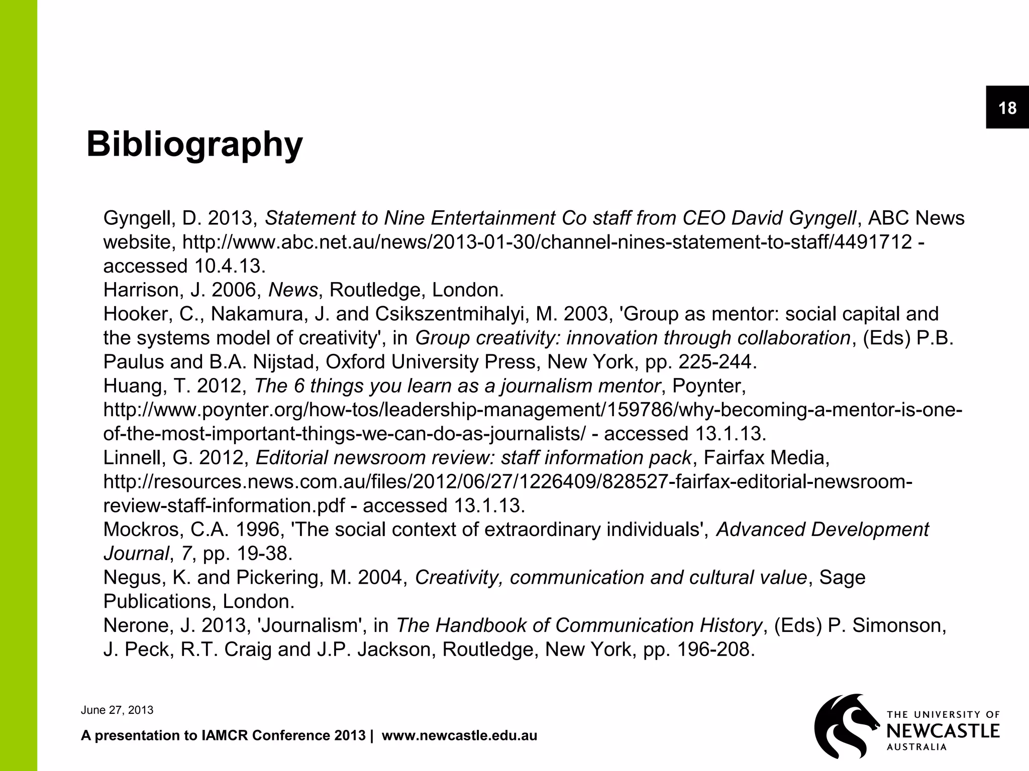 June 27, 2013
A presentation to IAMCR Conference 2013 | www.newcastle.edu.au
18
Bibliography
Gyngell, D. 2013, Statement to Nine Entertainment Co staff from CEO David Gyngell, ABC News
website, http://www.abc.net.au/news/2013-01-30/channel-nines-statement-to-staff/4491712 -
accessed 10.4.13.
Harrison, J. 2006, News, Routledge, London.
Hooker, C., Nakamura, J. and Csikszentmihalyi, M. 2003, 'Group as mentor: social capital and
the systems model of creativity', in Group creativity: innovation through collaboration, (Eds) P.B.
Paulus and B.A. Nijstad, Oxford University Press, New York, pp. 225-244.
Huang, T. 2012, The 6 things you learn as a journalism mentor, Poynter,
http://www.poynter.org/how-tos/leadership-management/159786/why-becoming-a-mentor-is-one-
of-the-most-important-things-we-can-do-as-journalists/ - accessed 13.1.13.
Linnell, G. 2012, Editorial newsroom review: staff information pack, Fairfax Media,
http://resources.news.com.au/files/2012/06/27/1226409/828527-fairfax-editorial-newsroom-
review-staff-information.pdf - accessed 13.1.13.
Mockros, C.A. 1996, 'The social context of extraordinary individuals', Advanced Development
Journal, 7, pp. 19-38.
Negus, K. and Pickering, M. 2004, Creativity, communication and cultural value, Sage
Publications, London.
Nerone, J. 2013, 'Journalism', in The Handbook of Communication History, (Eds) P. Simonson,
J. Peck, R.T. Craig and J.P. Jackson, Routledge, New York, pp. 196-208.
 