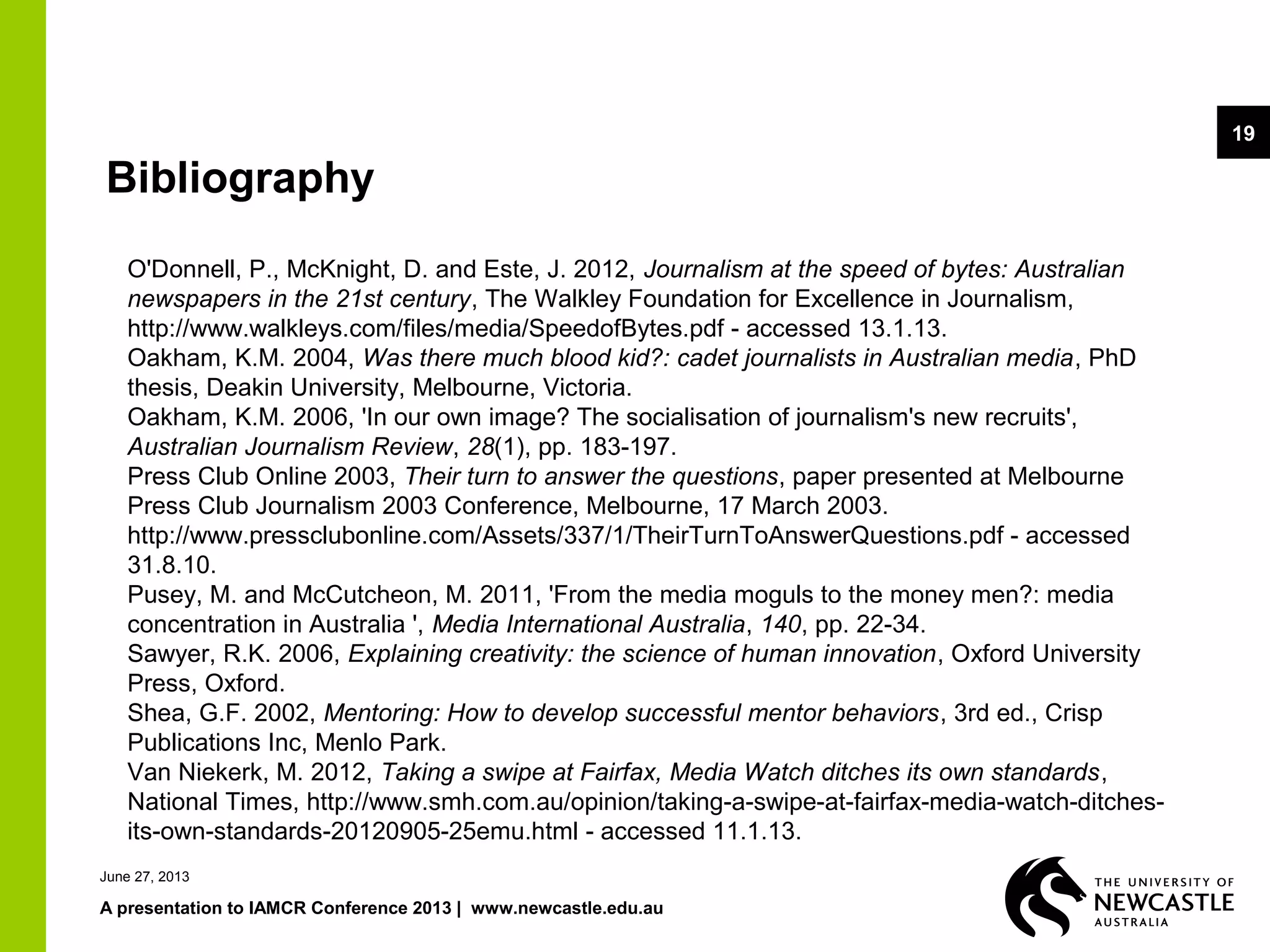June 27, 2013
A presentation to IAMCR Conference 2013 | www.newcastle.edu.au
19
Bibliography
O'Donnell, P., McKnight, D. and Este, J. 2012, Journalism at the speed of bytes: Australian
newspapers in the 21st century, The Walkley Foundation for Excellence in Journalism,
http://www.walkleys.com/files/media/SpeedofBytes.pdf - accessed 13.1.13.
Oakham, K.M. 2004, Was there much blood kid?: cadet journalists in Australian media, PhD
thesis, Deakin University, Melbourne, Victoria.
Oakham, K.M. 2006, 'In our own image? The socialisation of journalism's new recruits',
Australian Journalism Review, 28(1), pp. 183-197.
Press Club Online 2003, Their turn to answer the questions, paper presented at Melbourne
Press Club Journalism 2003 Conference, Melbourne, 17 March 2003.
http://www.pressclubonline.com/Assets/337/1/TheirTurnToAnswerQuestions.pdf - accessed
31.8.10.
Pusey, M. and McCutcheon, M. 2011, 'From the media moguls to the money men?: media
concentration in Australia ', Media International Australia, 140, pp. 22-34.
Sawyer, R.K. 2006, Explaining creativity: the science of human innovation, Oxford University
Press, Oxford.
Shea, G.F. 2002, Mentoring: How to develop successful mentor behaviors, 3rd ed., Crisp
Publications Inc, Menlo Park.
Van Niekerk, M. 2012, Taking a swipe at Fairfax, Media Watch ditches its own standards,
National Times, http://www.smh.com.au/opinion/taking-a-swipe-at-fairfax-media-watch-ditches-
its-own-standards-20120905-25emu.html - accessed 11.1.13.
 