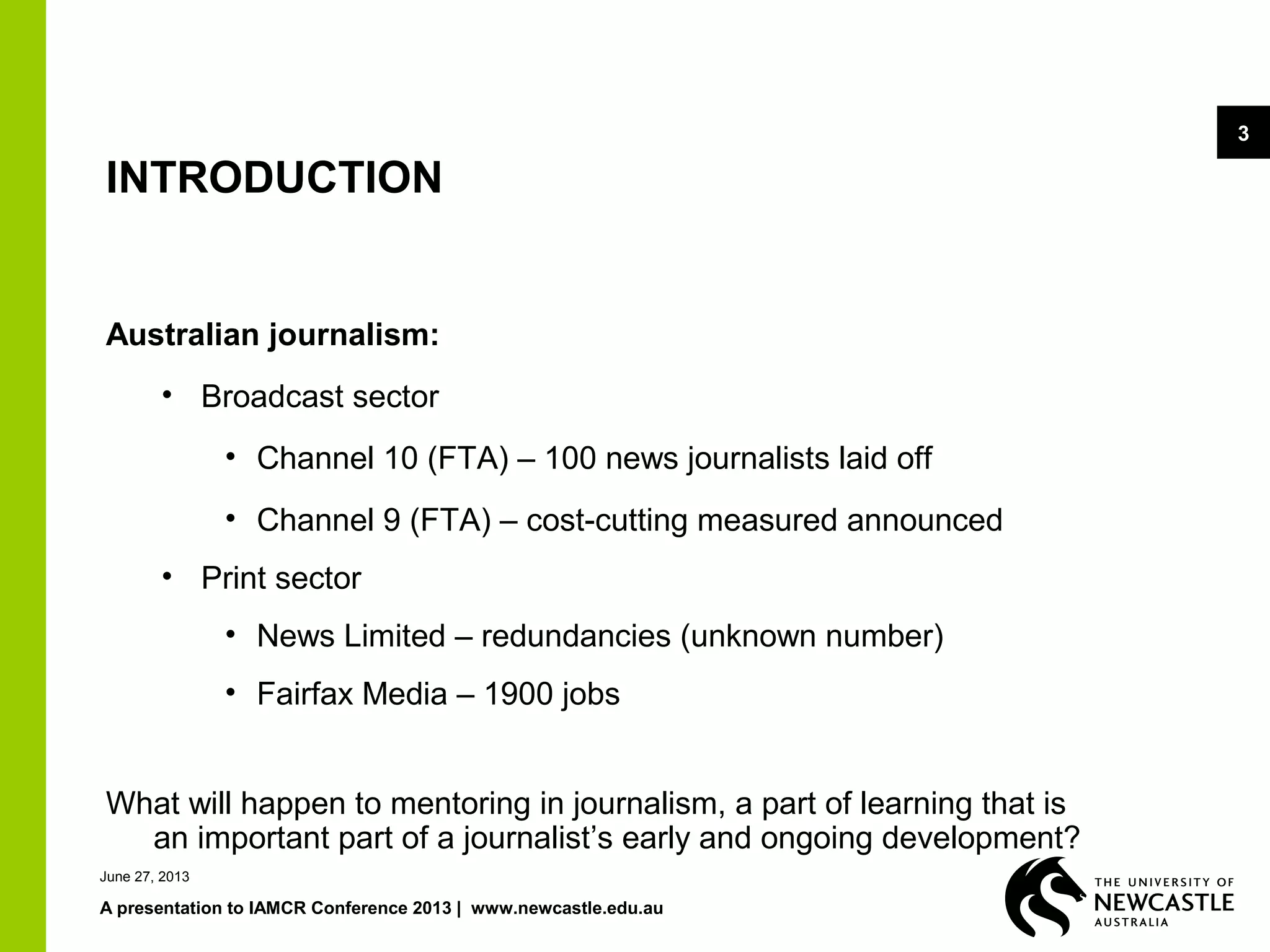 A presentation to IAMCR Conference 2013 | www.newcastle.edu.au
3
INTRODUCTION
Australian journalism:
• Broadcast sector
• Channel 10 (FTA) – 100 news journalists laid off
• Channel 9 (FTA) – cost-cutting measured announced
• Print sector
• News Limited – redundancies (unknown number)
• Fairfax Media – 1900 jobs
What will happen to mentoring in journalism, a part of learning that is
an important part of a journalist’s early and ongoing development?
June 27, 2013
 