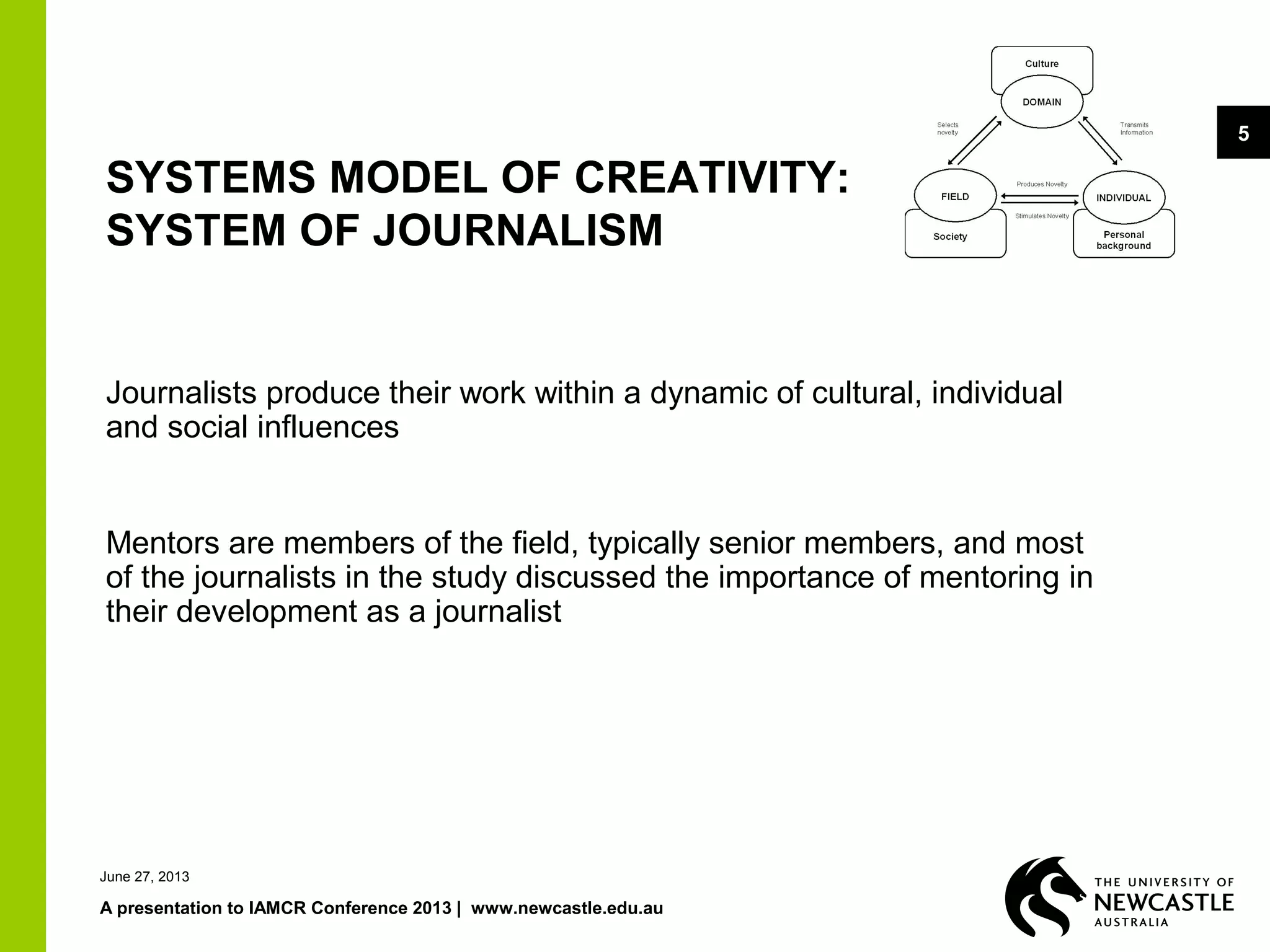 June 27, 2013
A presentation to IAMCR Conference 2013 | www.newcastle.edu.au
5
SYSTEMS MODEL OF CREATIVITY:
SYSTEM OF JOURNALISM
Journalists produce their work within a dynamic of cultural, individual
and social influences
Mentors are members of the field, typically senior members, and most
of the journalists in the study discussed the importance of mentoring in
their development as a journalist
 