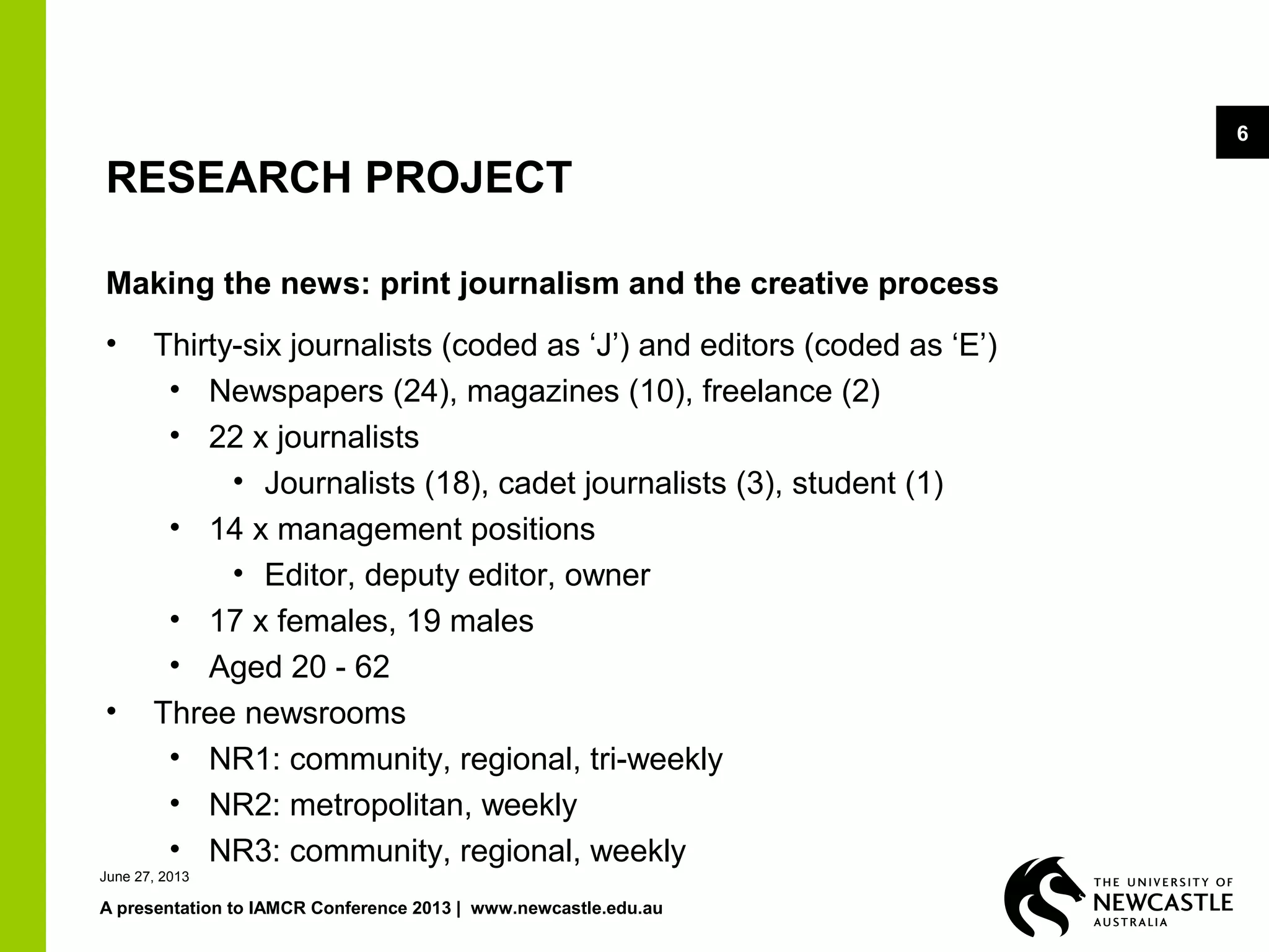 June 27, 2013
A presentation to IAMCR Conference 2013 | www.newcastle.edu.au
6
RESEARCH PROJECT
Making the news: print journalism and the creative process
• Thirty-six journalists (coded as ‘J’) and editors (coded as ‘E’)
• Newspapers (24), magazines (10), freelance (2)
• 22 x journalists
• Journalists (18), cadet journalists (3), student (1)
• 14 x management positions
• Editor, deputy editor, owner
• 17 x females, 19 males
• Aged 20 - 62
• Three newsrooms
• NR1: community, regional, tri-weekly
• NR2: metropolitan, weekly
• NR3: community, regional, weekly
 