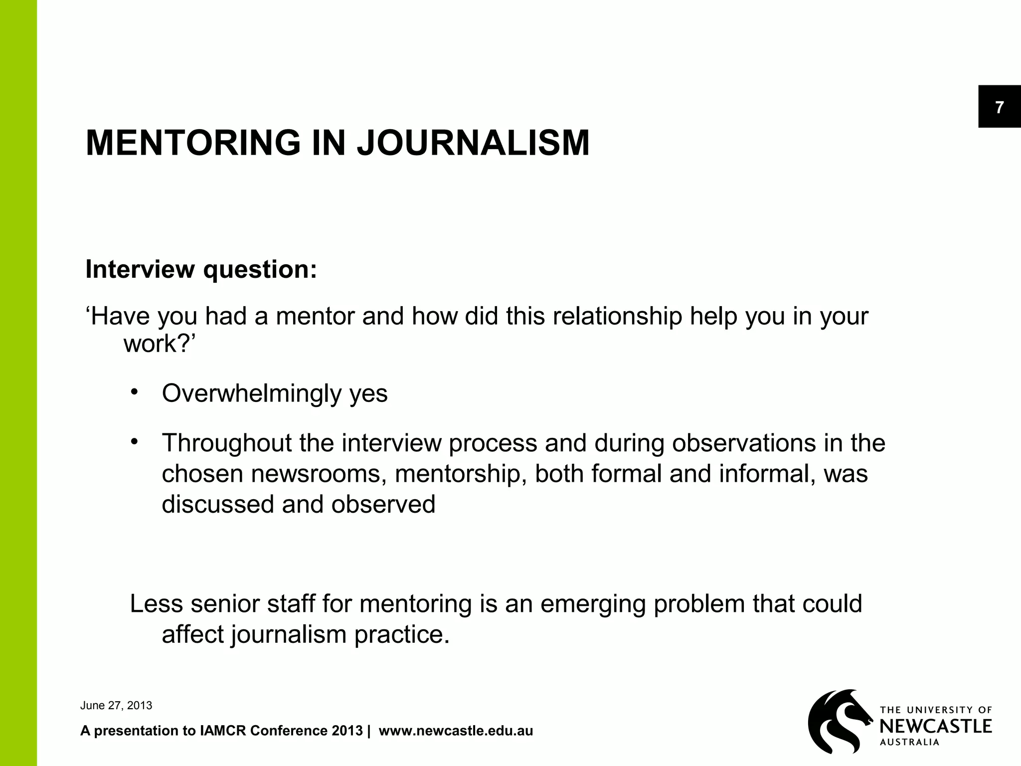 June 27, 2013
A presentation to IAMCR Conference 2013 | www.newcastle.edu.au
7
MENTORING IN JOURNALISM
Interview question:
‘Have you had a mentor and how did this relationship help you in your
work?’
• Overwhelmingly yes
• Throughout the interview process and during observations in the
chosen newsrooms, mentorship, both formal and informal, was
discussed and observed
Less senior staff for mentoring is an emerging problem that could
affect journalism practice.
 