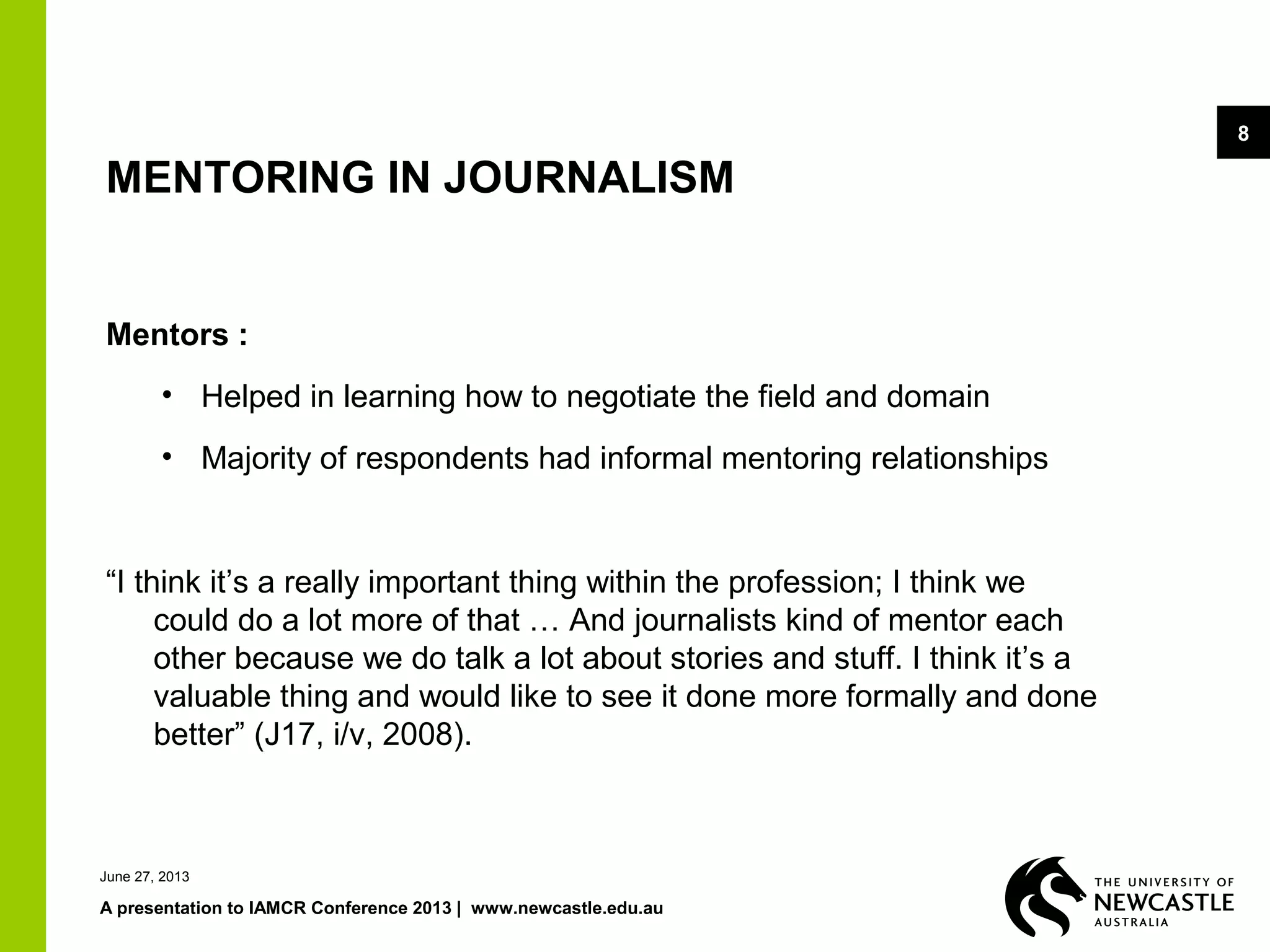 June 27, 2013
A presentation to IAMCR Conference 2013 | www.newcastle.edu.au
8
MENTORING IN JOURNALISM
Mentors :
• Helped in learning how to negotiate the field and domain
• Majority of respondents had informal mentoring relationships
“I think it’s a really important thing within the profession; I think we
could do a lot more of that … And journalists kind of mentor each
other because we do talk a lot about stories and stuff. I think it’s a
valuable thing and would like to see it done more formally and done
better” (J17, i/v, 2008).
 