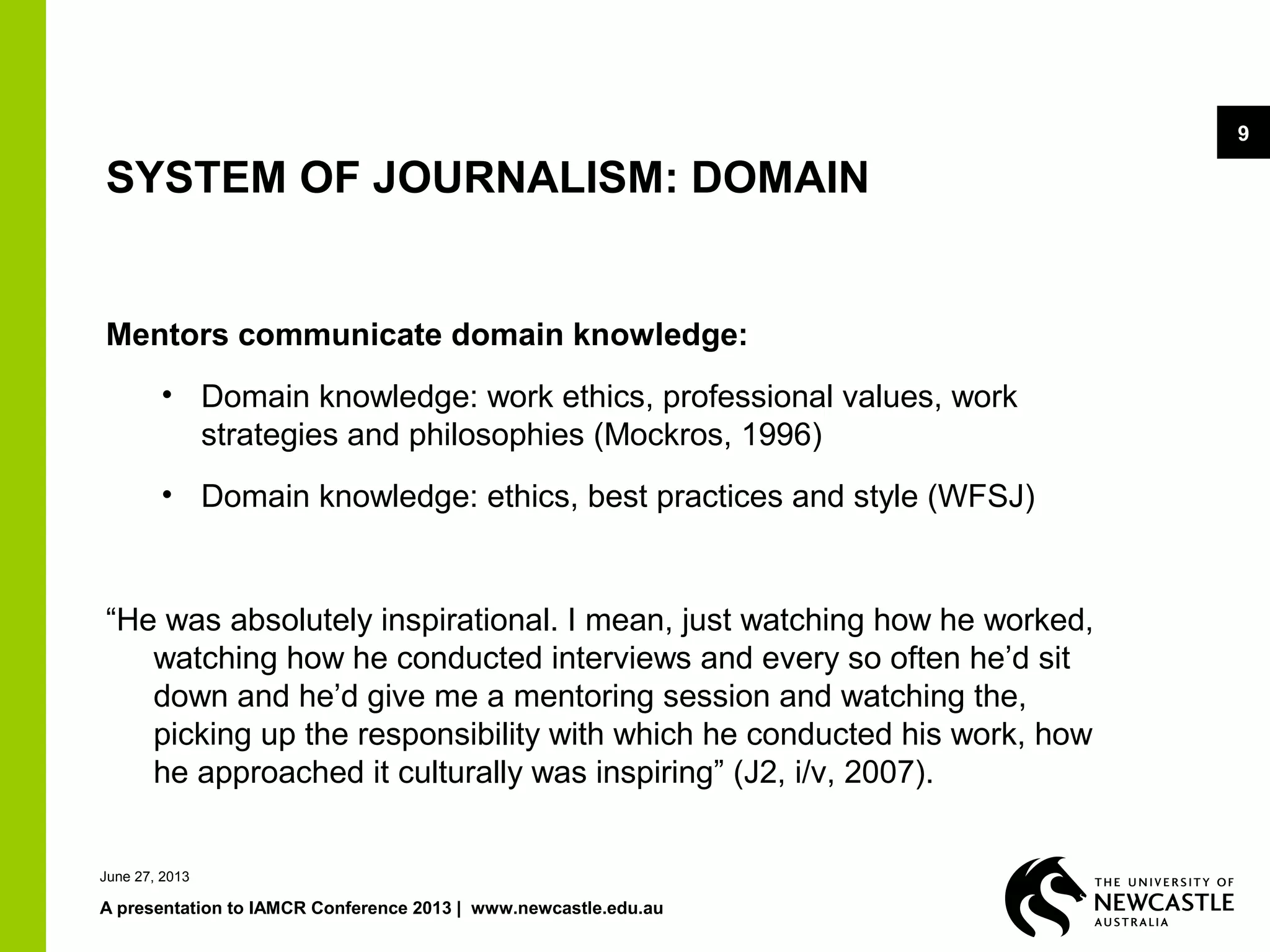 June 27, 2013
A presentation to IAMCR Conference 2013 | www.newcastle.edu.au
9
SYSTEM OF JOURNALISM: DOMAIN
Mentors communicate domain knowledge:
• Domain knowledge: work ethics, professional values, work
strategies and philosophies (Mockros, 1996)
• Domain knowledge: ethics, best practices and style (WFSJ)
“He was absolutely inspirational. I mean, just watching how he worked,
watching how he conducted interviews and every so often he’d sit
down and he’d give me a mentoring session and watching the,
picking up the responsibility with which he conducted his work, how
he approached it culturally was inspiring” (J2, i/v, 2007).
 
