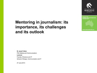 Mentoring in journalism: its
importance, its challenges
and its outlook
Dr Janet Fulton
PhD (Media and Communication)
Lecturer
Faculty of Science and IT
School of Design, Communication and IT
27 June 2013
 