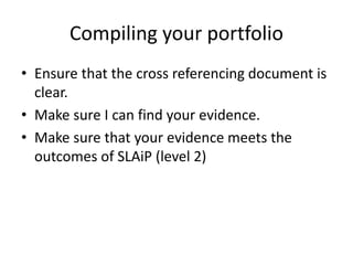 Compiling your portfolio
• Ensure that the cross referencing document is
clear.
• Make sure I can find your evidence.
• Make sure that your evidence meets the
outcomes of SLAiP (level 2)
 