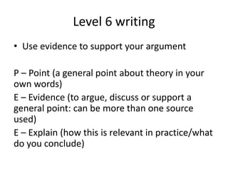 Level 6 writing
• Use evidence to support your argument
P – Point (a general point about theory in your
own words)
E – Evidence (to argue, discuss or support a
general point: can be more than one source
used)
E – Explain (how this is relevant in practice/what
do you conclude)
 