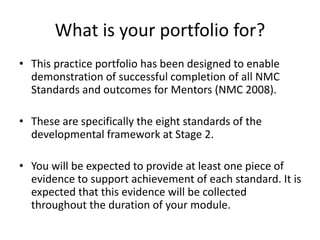 What is your portfolio for?
• This practice portfolio has been designed to enable
demonstration of successful completion of all NMC
Standards and outcomes for Mentors (NMC 2008).
• These are specifically the eight standards of the
developmental framework at Stage 2.
• You will be expected to provide at least one piece of
evidence to support achievement of each standard. It is
expected that this evidence will be collected
throughout the duration of your module.
 