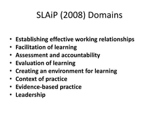 SLAiP (2008) Domains
• Establishing effective working relationships
• Facilitation of learning
• Assessment and accountability
• Evaluation of learning
• Creating an environment for learning
• Context of practice
• Evidence-based practice
• Leadership
 