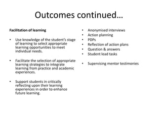 Outcomes continued…
Facilitation of learning
• Use knowledge of the student’s stage
of learning to select appropriate
learning opportunities to meet
individual needs.
• Facilitate the selection of appropriate
learning strategies to integrate
learning from practice and academic
experiences.
• Support students in critically
reflecting upon their learning
experiences in order to enhance
future learning.
• Anonymised interviews
• Action planning
• PDPs
• Reflection of action plans
• Question & answers
• Student lead tasks
• Supervising mentor testimonies
 