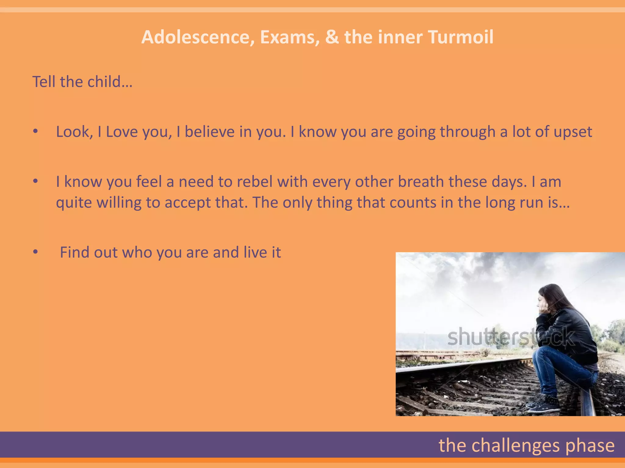Adolescence, Exams, & the inner Turmoil

Tell the child…

• Look, I Love you, I believe in you. I know you are going through a lot of upset

• I know you feel a need to rebel with every other breath these days. I am
  quite willing to accept that. The only thing that counts in the long run is…

•   Find out who you are and live it




                                                          the challenges phase
 