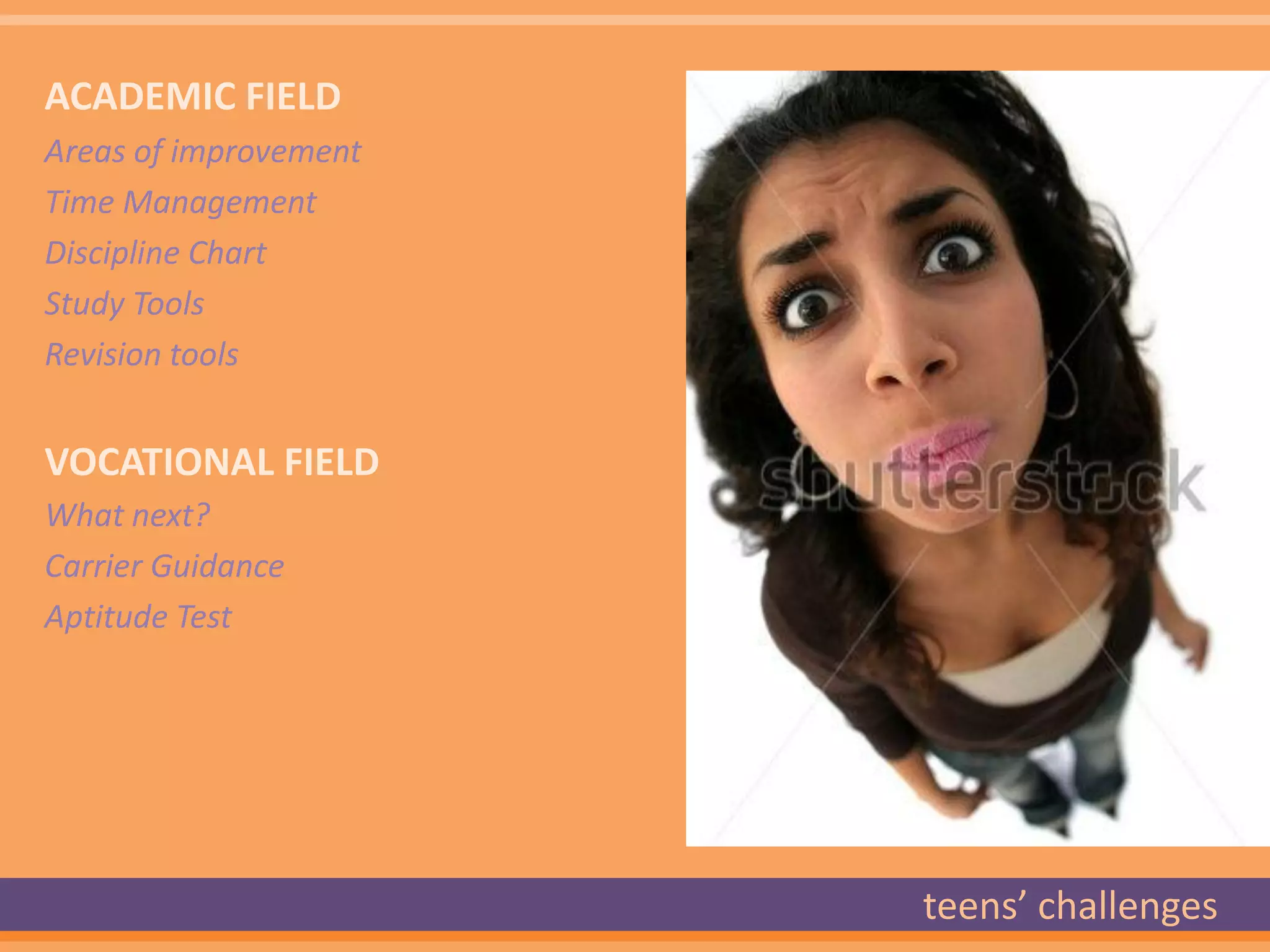ACADEMIC FIELD
Areas of improvement
Time Management
Discipline Chart
Study Tools
Revision tools


VOCATIONAL FIELD
What next?
Carrier Guidance
Aptitude Test




                       teens’ challenges
 