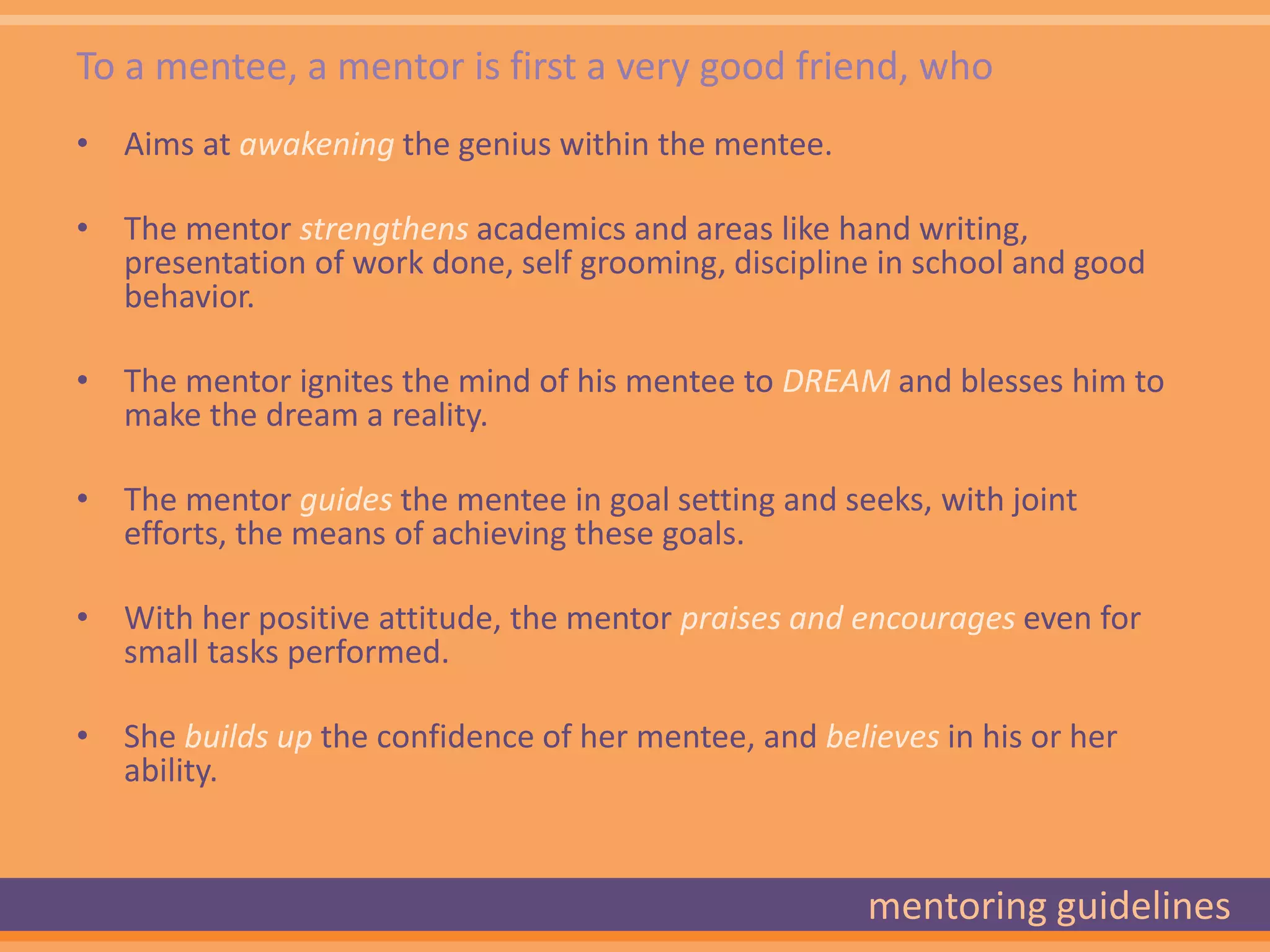 To a mentee, a mentor is first a very good friend, who
• Aims at awakening the genius within the mentee.

• The mentor strengthens academics and areas like hand writing,
  presentation of work done, self grooming, discipline in school and good
  behavior.

• The mentor ignites the mind of his mentee to DREAM and blesses him to
  make the dream a reality.

• The mentor guides the mentee in goal setting and seeks, with joint
  efforts, the means of achieving these goals.

• With her positive attitude, the mentor praises and encourages even for
  small tasks performed.

• She builds up the confidence of her mentee, and believes in his or her
  ability.


                                                      mentoring guidelines
 