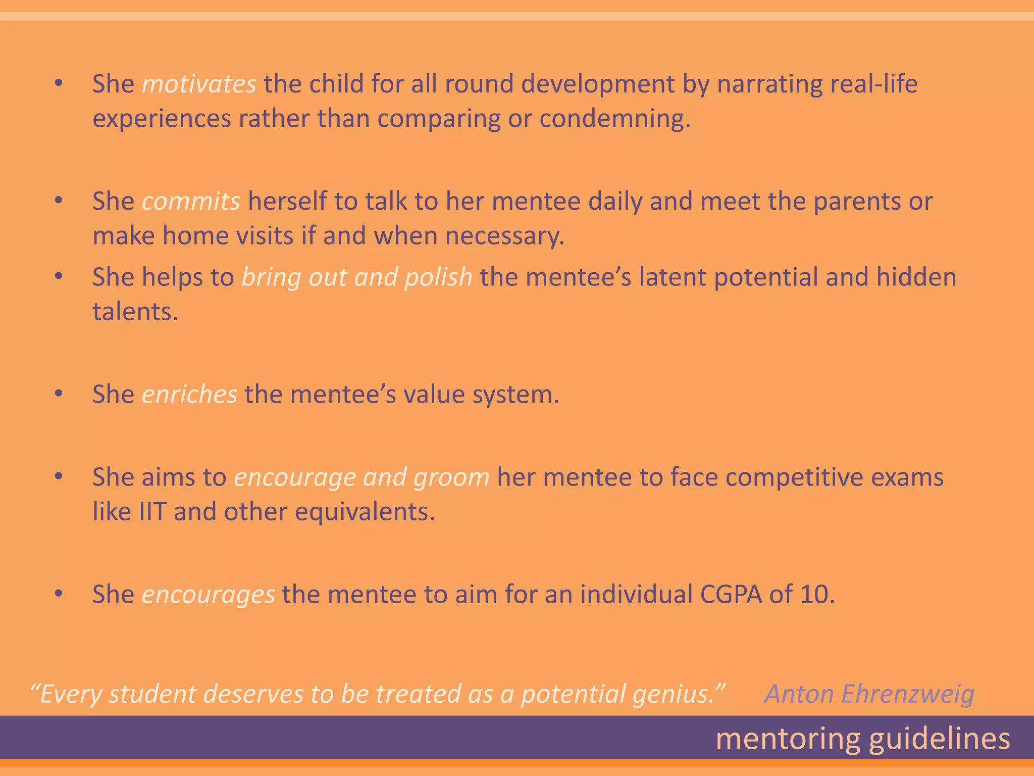 • She motivates the child for all round development by narrating real-life
    experiences rather than comparing or condemning.

  • She commits herself to talk to her mentee daily and meet the parents or
    make home visits if and when necessary.
  • She helps to bring out and polish the mentee’s latent potential and hidden
    talents.

  • She enriches the mentee’s value system.

  • She aims to encourage and groom her mentee to face competitive exams
    like IIT and other equivalents.

  • She encourages the mentee to aim for an individual CGPA of 10.


“Every student deserves to be treated as a potential genius.”   Anton Ehrenzweig
                                                            mentoring guidelines
 