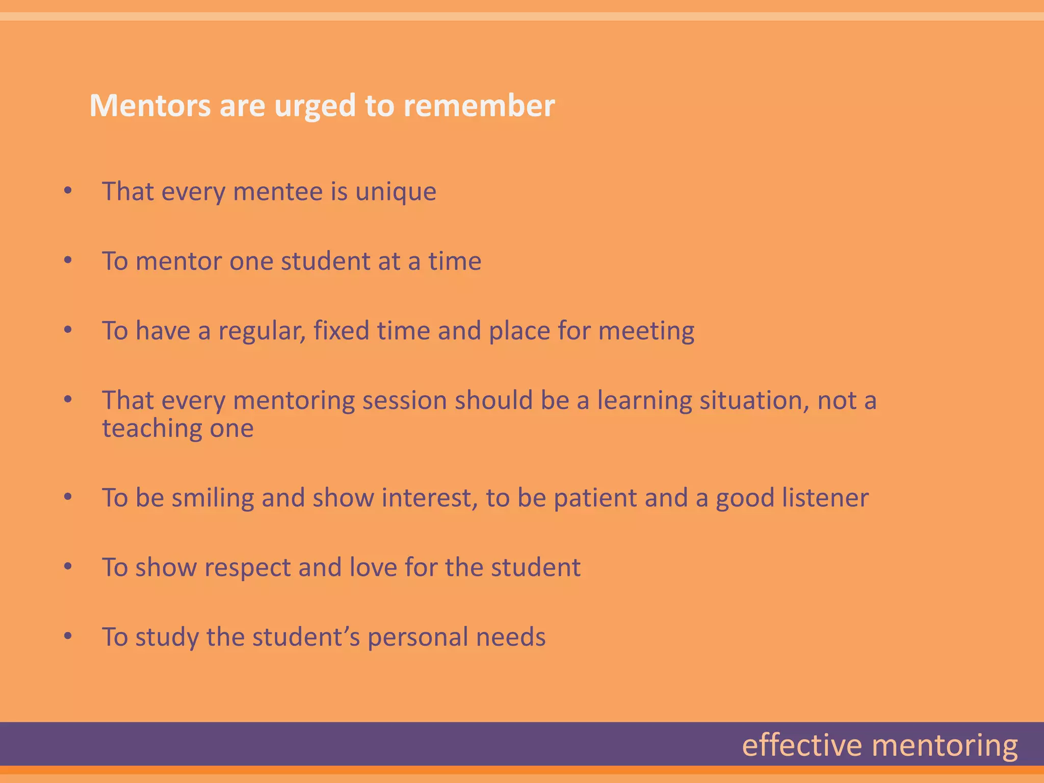 Mentors are urged to remember

• That every mentee is unique

• To mentor one student at a time

• To have a regular, fixed time and place for meeting

• That every mentoring session should be a learning situation, not a
  teaching one

• To be smiling and show interest, to be patient and a good listener

• To show respect and love for the student

• To study the student’s personal needs


                                                         effective mentoring
 