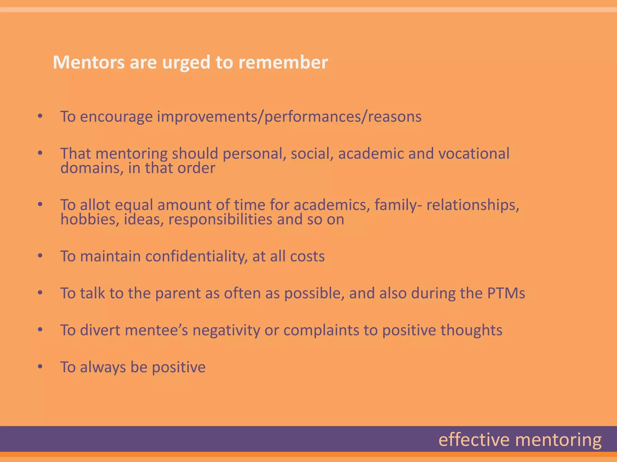 Mentors are urged to remember

• To encourage improvements/performances/reasons

• That mentoring should personal, social, academic and vocational
  domains, in that order

• To allot equal amount of time for academics, family- relationships,
  hobbies, ideas, responsibilities and so on

• To maintain confidentiality, at all costs

• To talk to the parent as often as possible, and also during the PTMs

• To divert mentee’s negativity or complaints to positive thoughts

• To always be positive



                                                         effective mentoring
 