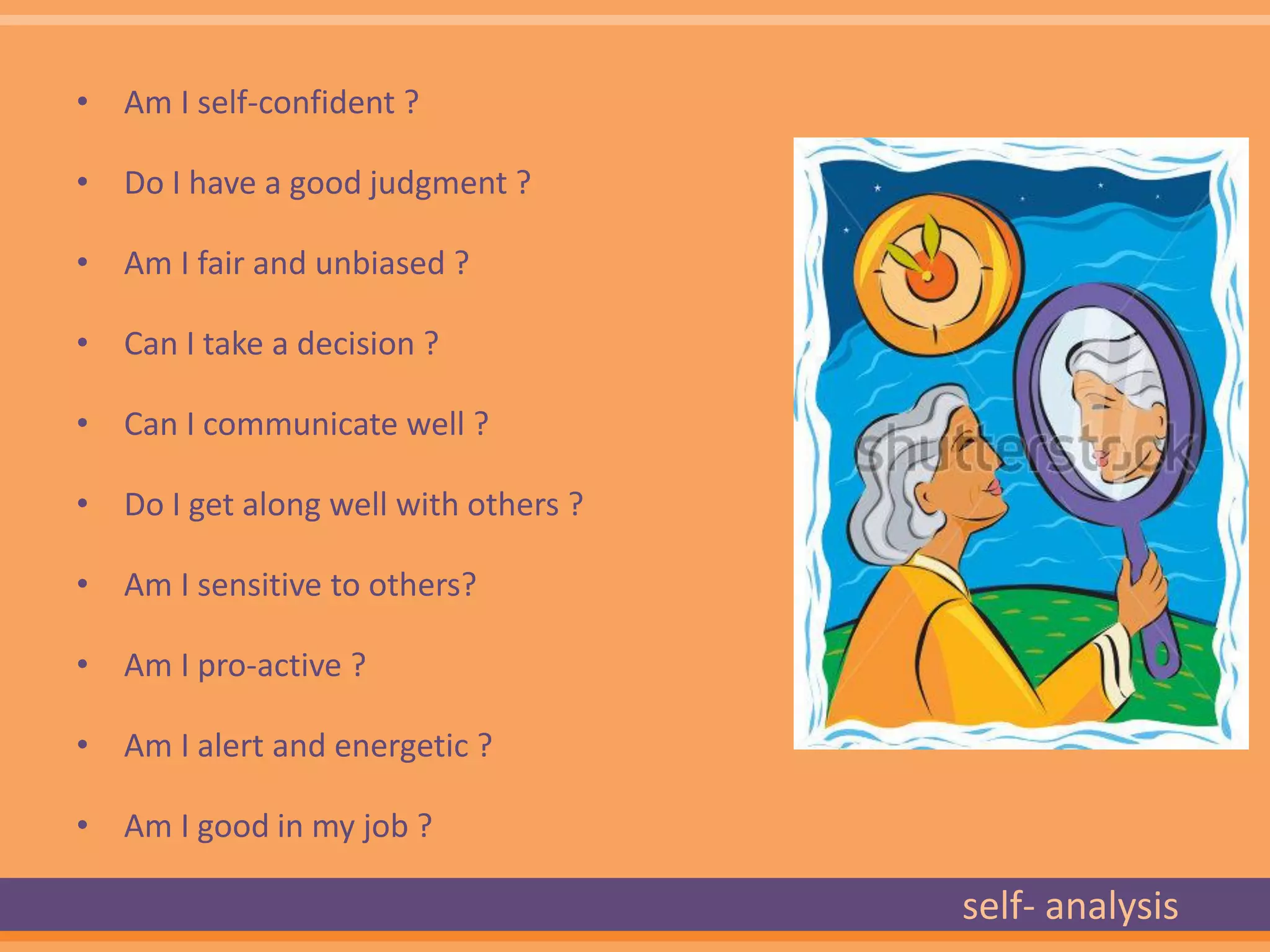 • Am I self-confident ?

• Do I have a good judgment ?

• Am I fair and unbiased ?

• Can I take a decision ?

• Can I communicate well ?

• Do I get along well with others ?

• Am I sensitive to others?

• Am I pro-active ?

• Am I alert and energetic ?

• Am I good in my job ?

                                      self- analysis
 